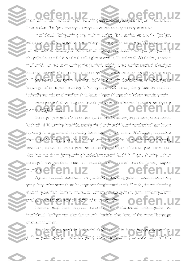 inson tomonidan ixtiro  q ilingan va uning  intellektual faoliyati  natijasi  h isoblanadi.
Intellektual faoliyat  insoniyat jamiyati rivojlanishining asosiy sababidir.
Intellektual   faoliyatning   eng   mu h im   turlari   fan,   san’at   va   texnik   ijodiyot
xal q lar va millatlar, davlat va sivilizatsiyalar rivojining doimiy yo‘ldoshidir.  Lekin
fan   va   texnika   tara qq iyoti   ko‘p   asrlar   mobaynida   fa q at   insoniyat   jamiyatining
e h tiyojlarini  q ondirish vositasi bo‘libgina xizmat  q ilib  q olmadi. Aksincha, tarixdan
ma’lumki,   fan   va   texnikaning   rivojlanishi,   adabiyot   va   san’at   asarlari   aksariyat
h ollarda   teskari   ta’sir   ko‘rsatib,   insoniyat   munosabatlarining   rivojlanishida   asos
bo‘lgan   va   nafa q at   ayrim   kishilar,   balki   butun   bir   davlatlar   va   sivilizatsiyalar
ta q diriga   ta’sir   etgan.   Bunday   ta’sir   ayni q sa   XX   asrda,   ilmiy–texnika   in q ilobi
i q tisodiy va industrial rivojlanishda katta o‘zgarishlarga olib kelgan va q tda yor q in 
namoyon   bo‘ldi   va   bugungi   kunda   ja h onda   shakllangan   i q tisodiy   va   siyosiy
tizimni belgilab berdi. 
Insoniyat jamiyati o‘z boshidan  q uldorlik, feodalizm, kapitalizm, sotsializmni
kechirdi. XXI asrning boshida, asosiy rivojlantiruvchi kuchi  ra q obat  bo‘lgan bozor
i q tisodiyoti eng samarali i q tisodiy tizim ekanligi tan olindi. Ma’lumki, ra q obatsiz
rivojlanish bo‘lmaydi, shu bois  h ozirgi zamonda ra q obat kurashi barcha so h alarda,
davlatlar,   butun   bir   minta q alar   va   i q tisodiy   ittifo q lar   o‘rtasida   yuz   bermo q da.
Ra q obat   h ar   doim   jamiyatning   h arakatlantiruvchi   kuchi   bo‘lgan,   shuning   uchun
insoniyat   rivojlanishini   h ech   bir   mubola g ‘asiz   ra q obat   kurashi   tarixi,   deyish
mumkin. 
Aynan   ra q obat   texnikani   rivojlantirish,   texnologiyalarni   takomillashtirish,
yangi buyumlar yaratish va bozorga xaridorgir tovarlar taklif etish, doimo ularning
sifatini   yaxshilab   borish,   ma h sulot   tannarxini   pasaytirish,   jami   imkoniyatlarni
amalga oshiriga undovchi ob’ektiv i q tisodiy omildir. 
H amma   va q t   h am   ra q obat   kurashida   kim   intellektual   imkoniyatlar   va
intellektual   faoliyat   natijalaridan   unumli   foydala   olsa   fa q at   o‘sha   muvaffa q iyatga
erishishi mumkin. 
Shuning uchun yetakchi industrial davlatlar oldida butun jamiyat farovonligi
yo‘lida   yaratilayotgan   ixtirolar,   yangi   texnologiyalarning   uzluksiz   o q ib   kirishi, 