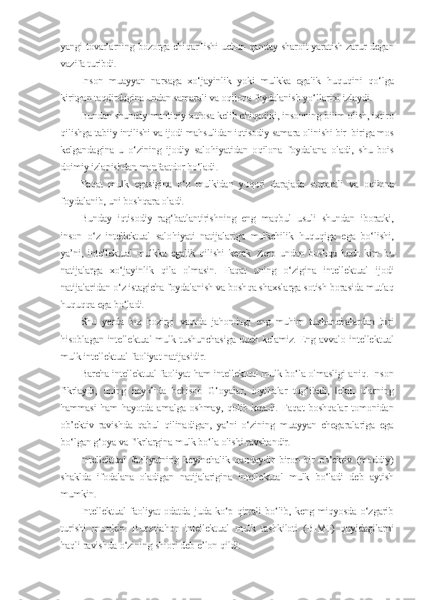 yangi tovarlarning bozorga chi q arilishi uchun   q anday sharoit yaratish zarur degan
vazifa  turibdi. 
Inson   muayyan   narsaga   xo‘jayinlik   yoki   mulkka   egalik   h u q u q ini   q o‘lga
kiritgan ta q dirdagina undan samarali va o q ilona foydalanish yo‘llarini izlaydi. 
Bundan shunday manti q iy xulosa kelib chi q adiki,  insonning bilim olish, ixtiro
q ilishga tabiiy intilishi va ijodi ma h sulidan i q tisodiy samara olinishi bir–biriga mos
kelgandagina   u   o‘zining   ijodiy   salo h iyatidan   o q ilona   foydalana   oladi,   shu   bois
doimiy izlanishdan manfaatdor bo‘ladi . 
Fa q at   mulk   egasigina   o‘z   mulkidan   yu q ori   darajada   samarali   va   o q ilona
foydalanib, uni bosh q ara oladi. 
Bunday   i q tisodiy   rag‘batlantirishning   eng   ma q bul   usuli   shundan   iboratki,
inson   o‘z   intellektual   salo h iyati   natijalariga   mulkchilik   h u q u q iga   ega   bo‘lishi,
ya’ni,   intellektual   mulkka   egalik   q ilishi   kerak .   Zero   undan   bosh q a   h ech   kim   bu
natijalarga   xo‘jayinlik   q ila   olmasin.   Fa q at   uning   o‘zigina   intellektual   ijodi
natijalaridan o‘z istagicha foydalanish va bosh q a shaxslarga sotish borasida mutla q
h u q u qq a ega bo‘ladi. 
S h u   y erda   biz   h ozirgi   va q tda   ja h ondagi   eng   mu h im   tushunchalardan   biri
h isoblagan intellektual mulk tushunchasiga duch kelamiz.   Eng avvalo intellektual
mulk intellektual faoliyat natijasidir.
Barcha intellektual faoliyat   h am intellektual mulk bo‘la olmasligi ani q . Inson
fikrlaydi,   uning   h ayolida   be h isob   G‘oya lar,   loyi h alar   tug‘iladi,   lekin   ularning
h ammasi   h am   h ayotda   amalga   oshmay,   q olib   ketadi.   Fa q at   bosh q alar   tomonidan
ob’ektiv   ravishda   q abul   q ilinadigan,   ya’ni   o‘zining   muayyan   chegaralariga   ega
bo‘lgan  g‘oya  va fikrlargina mulk bo‘la olishi ravshandir. 
Intellektual   faoliyatning   keyinchalik   q andaydir   biror–bir   ob’ektiv   (moddiy)
shaklda   ifodalana   oladigan   natijalarigina   intellektual   mulk   bo‘ladi   deb   aytish
mumkin .
Intellektual   faoliyat   odatda   juda   ko‘p   qirrali   bo‘lib,   keng   miqyosda   o‘zgarib
turishi   mumkin.   Butunjahon   intellektual   mulk   tashkiloti   (BIMT)   quyidagilarni
haqli ravishda o‘zining shiori deb e’lon qildi:  