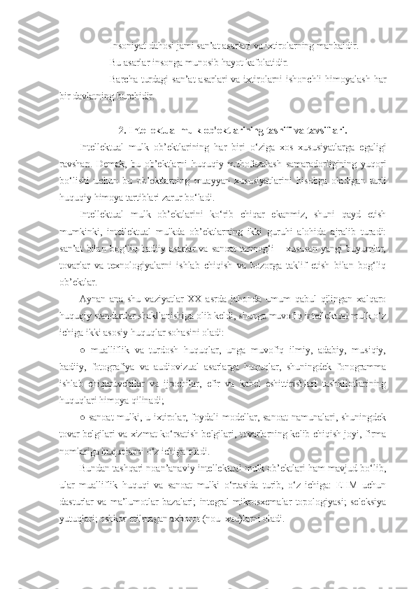 - Insoniyat dahosi jami san’at asarlari va ixtirolarning manbaidir.
- Bu asarlar insonga munosib hayot kafolatidir. 
- Barcha turdagi  san’at  asarlari va ixtirolarni ishonchli  himoyalash har
bir davlatning burchidir. 
2. Intellektual mulk  ob’ektlarining   tasnifi va tavsiflari.
Intellektual   mulk   ob’ektlarining   har   biri   o‘ziga   xos   xususiyatlarga   egaligi
ravshan.   Demak,   bu   ob’ektlarni   huquqiy   muhofazalash   samaradorligining   yuqori
bo‘lishi   uchun   bu   ob’ektlarning   muayyan   xususiyatlarini   hisobga   oladigan   turli
huquqiy himoya tartiblari zarur bo‘ladi.
Intellektual   mulk   ob’ektlarini   ko‘rib   chiqar   ekanmiz,   shuni   qayd   etish
mumkinki,   intellektual   mulkda   ob’ektlarning   ikki   guruhi   alohida   ajralib   turadi:
san’at   bilan   bog‘liq  badiiy   asarlar   va   sanoat   tarmog‘i   –  xususan   yangi   buyumlar,
tovarlar   va   texnologiyalarni   ishlab   chiqish   va   bozorga   taklif   etish   bilan   bog‘liq
ob’ektlar. 
Aynan   ana   shu   vaziyatlar   XX   asrda   jahonda   umum   qabul   qilingan   xalqaro
huquqiy standartlar shakllanishiga olib keldi, shunga muvofiq intellektual mulk o‘z
ichiga ikki asosiy huquqlar sohasini oladi: 
●   mualliflik   va   turdosh   huquqlar,   unga   muvofiq   ilmiy,   adabiy,   musiqiy,
badiiy,   fotografiya   va   audiovizual   asarlarga   huquqlar,   shuningdek   fonogramma
ishlab   chiqaruvchilar   va   ijrochilar,   efir   va   kabel   eshittirishlari   tashkilotlarining
huquqlari himoya qilinadi; 
● sanoat  mulki, u ixtirolar, foydali modellar, sanoat  namunalari, shuningdek
tovar belgilari va xizmat ko‘rsatish belgilari, tovarlarning kelib chiqish joyi, firma
nomlariga huquqlarni o‘z ichiga oladi. 
Bundan tashqari noan’anaviy intellektual mulk ob’ektlari ham mavjud bo‘lib,
ular   mualliflik   huquqi   va   sanoat   mulki   o‘rtasida   turib,   o‘z   ichiga:   EHM   uchun
dasturlar   va   ma’lumotlar   bazalari;   integral   mikrosxemalar   topologiyasi;   seleksiya
yutuqlari; oshkor etilmagan axborot (nou–xau)larni oladi.  