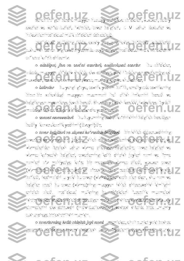 Sanab o‘tilgan barcha muayyan huquqiy muhofaza ob’ektlari, xususan, badiiy
asarlar   va   san’at   turlari,   ixtirolar,   tovar   belgilari,   EHM   uchun   dasturlar   va
hokazolar intellektual mulk ob’ektlari deb ataladi. 
Intellektual   mulkning   ikkita   asosiy   huquq   sohasiga   bo‘linishi   sabablarini
tushunish   uchun   eng   avvalo   yuqorida   qayd   etilgan   intellektual   mulk   ob’ektlarini
to‘laroq ko‘rib chiqamiz: 
●   adabiyot,   fan   va   san’at   asarlari,   audiovizual   asarlar   –   bu   ob’ektlar,
odatda,   muayyan   ob’ektiv   shaklda   aks   ettirilgan   yoki   ifodalangan   asarlarning   asl
nusxalari, masalan, bosma matn, surat, musiqiy klip va shu kabilar; 
●   ixtirolar   –   bu   yangi   g‘oya,   texnik   yechim   bo‘lib,   amaliyotda   texnikaning
biror–bir   sohasidagi   muayyan   muammoni   hal   qilish   imkonini   beradi   va
belgilangan  mezonlarga javob beradi.  S h uni qayd etish kerakki, ixtirolarga foydali
modellar deb ataladigan ob’ektlar ancha yaqin turadi.
●   sanoat namunalari   – bu buyumning tashqi ko‘rinishini belgilab beradigan
badiiy–konstruktorlik yechimi (dizayni)dir; 
●   tovar belgilari  va xizmat  ko‘rsatish  belgilari   – bir  ishlab  chiqaruvchining
tovarlari   va   xizmatlarini   boshqa   ishlab   chiqaruvchilarning   shu   kabi   tovarlari   va
xizmatlaridan   farqlash   uchun   xizmat   qiladigan   belgilardir;   Tovar   belgilari   va
xizmat   ko‘rsatish   belgilari,   tovarlarning   kelib   chiqish   joylari   nomi   va   firma
nomlari   o‘z   mohiyatiga   ko‘ra   bir   maqsadga   xizmat   qiladi,   xususan   tovar
(xizmatlar)   ishlab   chiqaruvchilar   o‘rtasida   halol   raqobatni   ta’minlash   vosita
bo‘ladi,   iste’molchi   u   yoki   bu   tovar   (xizmat)larni   sotib   olar   ekan,   shu   nom   va
belgilar   orqali   bu   tovar   (xizmat)ning   muayyan   ishlab   chiqaruvchisi   kimligini
aniqlab   oladi.   Intellektual   mulkning   bu   ob’ektlari   fuqarolik   muomalasi
ishtirokchilari va ular ishlab chiqaradigan mahsulot (ishlar, xizmatlar)larni xususiy
alomatlarini   aks   ettiruvchi   (individuallashtirish)   vositasi   sifatida   bitta   umumiy
tushunchaga birlashtirilishi mumkin.
●  tovarlarning kelib chiqish joyi nomi  – mamlakat, aholi punkti yoki boshqa
geografik   ob’ektning   tovarni   belgilash   uchun   foydalaniladigan   nomidir.   Bunda 