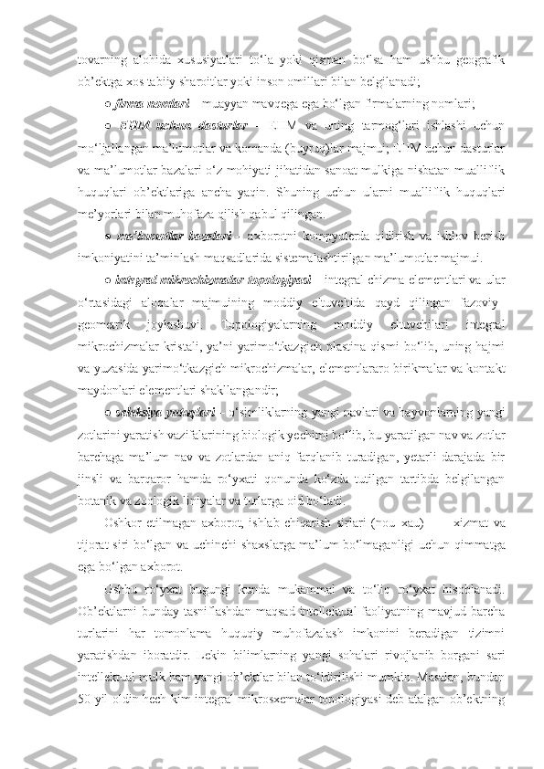 tovarning   alohida   xususiyatlari   to‘la   yoki   qisman   bo‘lsa   ham   ushbu   geografik
ob’ektga xos tabiiy sharoitlar yoki inson omillari bilan belgilanadi; 
●  firma nomlari  – muayyan mavqega ega bo‘lgan firmalarning nomlari; 
●   EHM   uchun   dasturlar   –   EHM   va   uning   tarmog‘lari   ishlashi   uchun
mo‘ljallangan ma’lumotlar va komanda (buyruq)lar majmui; EHM uchun dasturlar
va ma’lumotlar bazalari o‘z mohiyati jihatidan sanoat mulkiga nisbatan mualliflik
huquqlari   ob’ektlariga   ancha   yaqin.   S h uning   uchun   ularni   mualliflik   huquqlari
me’yorlari bilan muhofaza qilish qabul qilingan. 
●   ma’lumotlar   bazalari   –   axborotni   kompyuterda   qidirish   va   ishlov   berish
imkoniyatini ta’minlash maqsadlarida sistemalashtirilgan ma’lumotlar majmui. 
●   integral mikrochizmalar topologiyasi  – integral chizma elementlari va ular
o‘rtasidagi   aloqalar   majmuining   moddiy   eltuvchida   qayd   qilingan   fazoviy–
geometrik   joylashuvi.   Topologiyalarning   moddiy   eltuvchilari   integral
mikrochizmalar   kristali,   ya’ni   yarimo‘tkazgich   plastina   qismi   bo‘lib,   uning   hajmi
va yuzasida yarimo‘tkazgich mikrochizmalar, elementlararo birikmalar va kontakt
maydonlari elementlari shakllangandir;
●   seleksiya yutuqlari  – o‘simliklarning yangi navlari va hayvonlarning yangi
zotlarini yaratish vazifalarining biologik yechimi bo‘lib, bu yaratilgan nav va zotlar
barchaga   ma’lum   nav   va   zotlardan   aniq   farqlanib   turadigan,   yetarli   darajada   bir
jinsli   va   barqaror   hamda   ro‘yxati   qonunda   ko‘zda   tutilgan   tartibda   belgilangan
botanik va zoologik liniyalar va turlarga oid bo‘ladi. 
Oshkor   etilmagan   axborot,   ishlab   chiqarish   sirlari   (nou–xau)   –           xizmat   va
tijorat siri bo‘lgan va uchinchi shaxslarga ma’lum   bo‘lmaganligi uchun qimmatga
ega bo‘lgan axborot.
Ushbu   ro‘yxat   bugungi   kunda   mukammal   va   to‘liq   ro‘yxat   hisoblanadi.
Ob’ektlarni   bunday  tasniflashdan   maqsad   intellektual   faoliyatning  mavjud   barcha
turlarini   har   tomonlama   huquqiy   muhofazalash   imkonini   beradigan   tizimni
yaratishdan   iboratdir.   Lekin   bilimlarning   yangi   sohalari   rivojlanib   borgani   sari
intellektual mulk ham yangi ob’ektlar bilan to‘ldirilishi mumkin. Masalan, bundan
50 yil oldin hech kim integral mikrosxemalar topologiyasi deb atalgan ob’ektning 