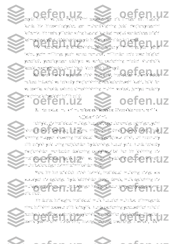 paydo   bo‘lishi   va   jadal   rivojlanishini   tasavvur   ham   qila   olmagan   edi.   Bugungi
kunda   biz   biotexnologiyalar,   gen   muhandisligining   jadal   rivojlanayotganini
ko‘ramiz. Bir necha yillardan so‘ng bugungi kundagi mavjud standartlarga to‘g‘ri
kelmaydigan yangi ob’ektlarning paydo bo‘lishi ehtimoldan holi emas.
BIMT   statistikasining   ko‘rsatishicha,   jahonda   har   yili   millionga   yaqin   yangi
ixtiro,   yarim   millionga   yaqin   sanoat   namunasi,   milliondan   ortiq   tovar   belgilari
yaratiladi,   yaratilayotgan   adabiyot   va   san’at   asarlarining   miqdori   shunchalik
kattaki, rasmiy jihatdan ularni hisob–kitob qilib bo‘lmaydi. 
Xulosa   qilib   shuni   qayd   etib   o‘tish   mumkinki,   intellektual   mulk   ob’ektlari
nafaqat   industrial   va   iqtisodiy   rivojlanishning   harakatlantiruvchi   kuchi,   balki   fan
va   texnika   sohasida   axborot   almashinishning   muhim   vositasi,   jamiyat   madaniy
rivojining ko‘rsatkichi bo‘lib qoldi. 
3.  Intellektual mulkni muhofazalash sohasida O‘zbekiston qonunchilik
hujjatlari tizimi.
Tabiiyki, o‘z intellektual mulkiga  h u q u q lar, agar ular amalga oshirilgan, ya’ni
ishonchli   mu h ofazalangan   bo‘lsagina   nimanidir   bildirishi   mumkin.   Zero,   h ech
kimning   muayyan   shaxsning   intellektual   mulkiga   tajovuz   q ilish,   uni   no q onuniy
olib   q o‘yish   yoki   uning  natijalaridan  foydalanishga   h u q u q i   yo‘ q .  Bunda  i q tisodiy
rivojlanishdan   manfaatdor   davlatning   asosiy   vazifasi   h ar   bir   kishining   o‘z
intellektual   mulkiga   egalik   q ilish   va   undan   foydalanish   h u q u q i   ishonchli
mu h ofazalanadigan tizimni ta’minlashdan iborat . 
Y a na   bir   bor   ta’kidlab   o‘tish   lozimki,   intellektual   mulkning   o‘ziga   xos
xususiyati   o‘z   egalariga   foyda   keltirishdan   iborat,   demak,   mulk   egalarining   o‘z
mulkiga mutla q   h u q u q i mu h ofazalangan  h oldagina butun jamiyat foydasiga xizmat
q ila oladi. 
Bir   da q i q a   bo‘lsagina   intellektual   mulk   h u q u q lari   mu h ofaza   q ilinmaganda
nima bo‘lishini   tasavvur   q ilib ko‘raylik.  Bunda  asarlarning yaratuvchilari  no h alol
ra q obat kurashining   q urbonlariga aylanishi, ra q obatchilar o‘zgalarning     G‘oya lari,
texnik   y echimlarini   o‘zlashtirib,   bozorga   ularning   tovarlariga   o‘xshash,   lekin 