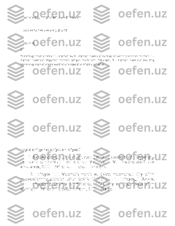     setToTen(a);         // 'a' bu L-qiymatli havola
    cout << "a: " << a << endl;  // a: 10
    return 0;
}
Yuqoridagi misollar orqali L - qiymatli va R - qiymatli havolalar qanday ishlashini tushunish mumkin. L -
qiymatli   havolalar   o'zgarishi   mumkin   bo'lgan   manzillarni   ifodalaydi,   R   -   qiymatli   havolalar   esa   o'ng
tomondagi qiymatlar yoki vaqtinchalik obyektlar sifatida ishlatiladi.
Foydalanilgan adabiyotlar ro yxatiʻ
1.  Ахо ,  Альфред ,  В .,  Хопкрофт ,  Джон ,  Ульман ,  Джеффри ,  Д .   Структуры
данных   и   алгоритмы.:   Пер.   с   англ.:   Уч.   Пос.   –   М.     Издательский   дом
«Вильямс», 2000. – 384 с.: ил. – Парал.  Титю англ.
  2.   To ‘ rayev   H . T .   Matematik   mantiq   va   diskret   matematika .:   Oliy   ta ’ lim
muassasalarining   talabalari   uchun   darslik :   11   jildlik .   H . T .     To ‘ rayev ,   1.   Azizov ;
H . T .   To ' rayevning   umumiy   tahriri   ostida ;     O ‘ zR   Oliy   va   o ‘ rta - maxsus   ta ’ lim
vazirligi . -  Toshkent :   Tafakkur - Bo ‘ stoni , 2011. - 288  bet 