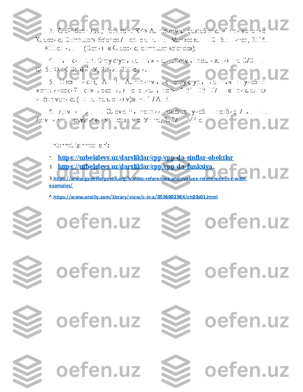 3. Клейнберг Дж., Тардос Е. К48 Алгоритмы: разработка и  применение.
Классика  Computers   Science  / Пер. с англ. Е.  Матвеева. — СПб.: Питер, 2016.
— 800 с.: ил. — (Серия  «Классика  computer   science »).
4. Пышкин Е.В. Структуры данных и алгоритмы: реализация  на  C / C ++. -
СПб.: ФТК СПБГПУ, 2009.- 200 с., ил.
5.   Овсянников,   А.   В.   Алгоритмы   и   структуры   данных   :   учебно-
методический   комплекс   для   специальности   1-31   03   07     «Прикладная
информатика (по направлениям)». Ч. 1 / А. В.
6.   Домнин   Л.   Н.   Элементы   теории   графов:   учеб.   Пособие   /   Л.     Н.
Домнин. – Пенза: Изд-во Пенз. Гос.  Ун-та, 2007. – 144 с.
Internet tarmoqlari:
1. https://uzbekdevs.uz/darsliklar/cpp/cpp-da-sinflar-obektlar   
2. https://uzbekdevs.uz/darsliklar/cpp/cpp-da-funksiya    .
3 . https://www.geeksforgeeks.org/lvalues-references-and-rvalues-references-in-c-with-
examples/
4 . https://www.oreilly.com/library/view/c-in-a/059600298X/ch03s01.html 