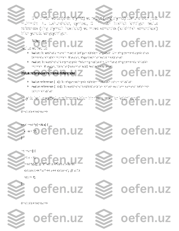 C++  tilida  lvalue  (chap  qiymat)   va  rvalue  (o'ng qiymat)  tushunchalari  juda
muhimdir.   Bu   tushunchalar,   ayniqsa,   C++11   dan   boshlab   kiritilgan   rvalue
references   (o'ng   qiymatli   havolalar)   va   move   semantics   (ko'chirish   semantikasi)
bilan yanada kengaytirilgan.
Misollar
lvalue va rvalue
 lvalue : Bu xotirada manzili mavjud bo'lgan ob'ektni anglatadi. Uni o'ng tomonda yoki chap 
tomonda ishlatish mumkin. Masalan, o'zgaruvchilar lvalue hisoblanadi.
 rvalue : Bu vaqtinchalik qiymat yoki ifodaning natijasidir. Uni faqat o'ng tomonda ishlatish 
mumkin. Masalan, literallar (raqamlar kabi) rvalue hisoblanadi.
lvalue references va rvalue references
 lvalue reference  ( T& ): Bu o'zgaruvchi yoki ob'ektni ifodalash uchun ishlatiladi.
 rvalue reference  ( T&& ): Bu vaqtinchalik ob'ektlar bilan ishlash va ularni samarali ko'chirish 
uchun ishlatiladi.
Quyida lvalue va rvalue references bilan bir necha misollar keltirilgan:
#include <iostream>
void modify(int& x) {
    x = x + 10;
}
int main() {
    int a = 5;
    modify(a);  // 'a' lvalue sifatida uzatiladi
    std::cout << "a: " << a << std::endl;  // a: 15
    return 0;
}
#include <iostream> 