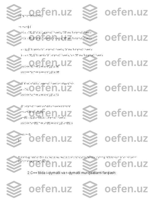 using namespace std;
int main() {
    int a = 10; // 'a' bu L-qiymatli havola, '10' esa R-qiymatli havola
    int b = 20; // 'b' bu L-qiymatli havola, '20' esa R-qiymatli havola
    a = b; // Bu yerda 'a' L-qiymatli havola, 'b' esa R-qiymatli havola
    b = a + 10; // Bu yerda 'b' L-qiymatli havola, 'a + 10' esa R-qiymatli havola
    cout << "a: " << a << endl; // a: 20
    cout << "b: " << b << endl; // b: 30
    // Misol sifatida L-qiymatli havolani o'zgartirish
    a = 15;
    cout << "a: " << a << endl; // a: 15
    // L-qiymatli havola sifatida massiv elementi
    int arr[3] = {1, 2, 3};
    arr[0] = 5; // arr[0] bu L-qiymatli havola
    cout << "arr[0]: " << arr[0] << endl; // arr[0]: 5
    return 0;
}
Yuqoridagi   kodlar   C++   da   lvalue   va   rvalue   tushunchalarini   hamda   ularning   referenslari   bilan   ishlashni
tushunishga yordam beradi.
2.C++ tilida i-qiymatli va r-qiymatli murojaatlarni farqlash: 