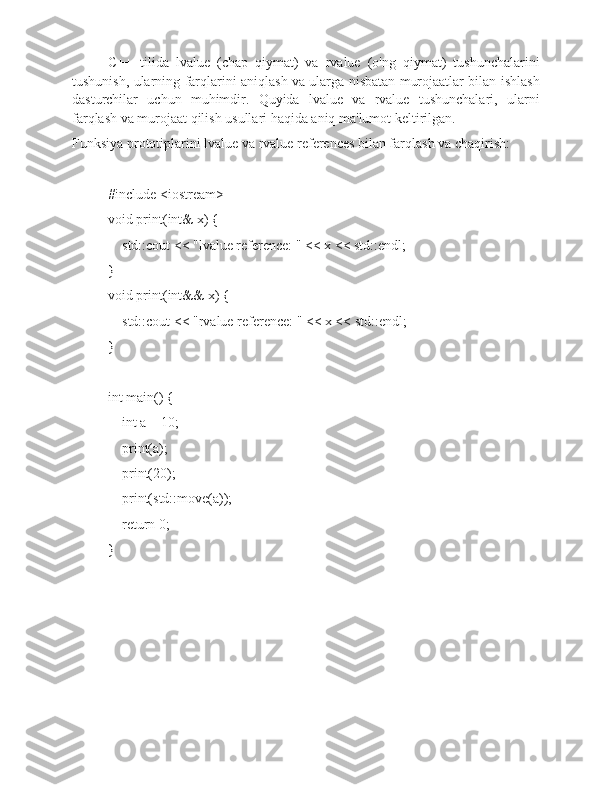 C++   tilida   lvalue   (chap   qiymat)   va   rvalue   (o'ng   qiymat)   tushunchalarini
tushunish, ularning farqlarini aniqlash va ularga nisbatan murojaatlar bilan ishlash
dasturchilar   uchun   muhimdir.   Quyida   lvalue   va   rvalue   tushunchalari,   ularni
farqlash va murojaat qilish usullari haqida aniq ma'lumot keltirilgan.
Funksiya prototiplarini lvalue va rvalue references bilan farqlash va chaqirish:
#include <iostream>
void print(int& x) {
    std::cout << "lvalue reference: " << x << std::endl;
}
void print(int&& x) {
    std::cout << "rvalue reference: " << x << std::endl;
}
int main() {
    int a = 10;
    print(a);       
    print(20);       
    print(std::move(a)); 
    return 0;
} 