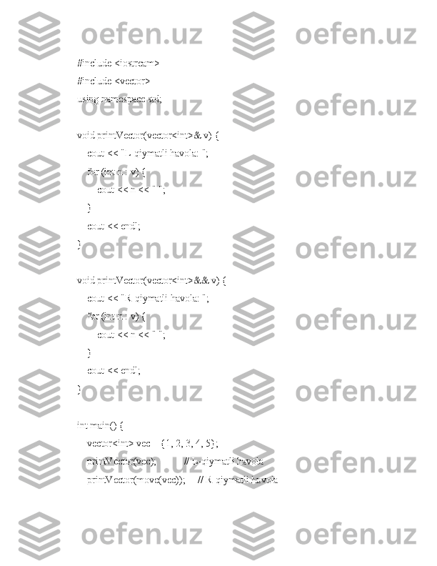 #include <iostream>
#include <vector>
using namespace std;
void printVector(vector<int>& v) {
    cout << "L-qiymatli havola: ";
    for (int n : v) {
        cout << n << " ";
    }
    cout << endl;
}
void printVector(vector<int>&& v) {
    cout << "R-qiymatli havola: ";
    for (int n : v) {
        cout << n << " ";
    }
    cout << endl;
}
int main() {
    vector<int> vec = {1, 2, 3, 4, 5};
    printVector(vec);           // L-qiymatli havola
    printVector(move(vec));     // R-qiymatli havola 