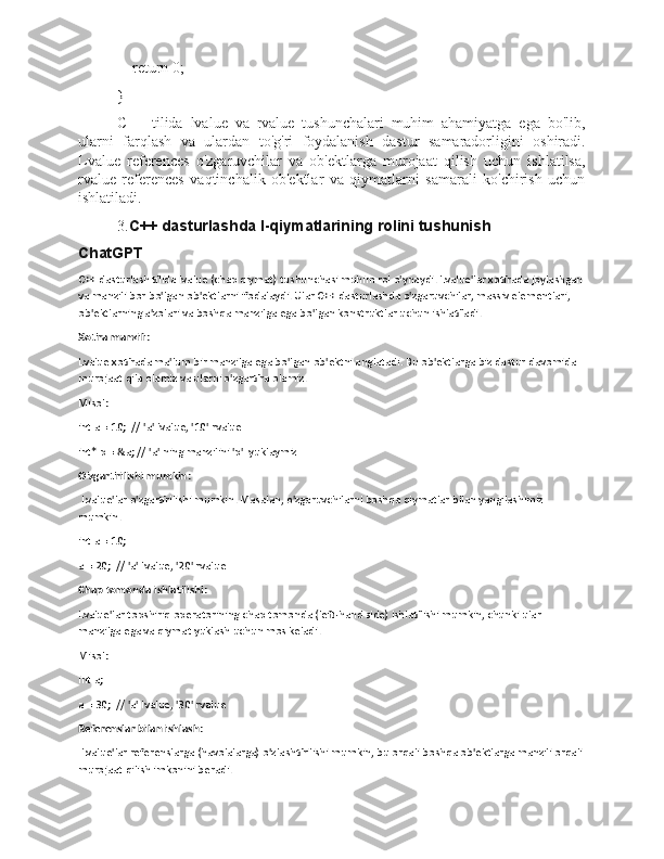     return 0;
}
C++   tilida   lvalue   va   rvalue   tushunchalari   muhim   ahamiyatga   ega   bo'lib,
ularni   farqlash   va   ulardan   to'g'ri   foydalanish   dastur   samaradorligini   oshiradi.
Lvalue   references   o'zgaruvchilar   va   ob'ektlarga   murojaat   qilish   uchun   ishlatilsa,
rvalue   references   vaqtinchalik   ob'ektlar   va   qiymatlarni   samarali   ko'chirish   uchun
ishlatiladi.
3. C++ dasturlashda l-qiymatlarining rolini tushunish
ChatGPT
C++ dasturlash tilida lvalue (chap qiymat) tushunchasi muhim rol o'ynaydi. Lvalue'lar xotirada joylashgan
va manzili bor bo'lgan ob'ektlarni ifodalaydi. Ular C++ dasturlashda o'zgaruvchilar, massiv elementlari, 
ob'ektlarning a'zolari va boshqa manzilga ega bo'lgan konstruktlar uchun ishlatiladi.
Xotira manzili : 
Lvalue xotirada ma'lum bir manzilga ega bo'lgan ob'ektni anglatadi. Bu ob'ektlarga biz dastur davomida 
murojaat qila olamiz va ularni o'zgartira olamiz.
Misol:
int a = 10;  // 'a' lvalue, '10' rvalue
int* p = &a; // 'a' ning manzilini 'p'  yuklaymiz
O'zgartirilishi mumkin :
 Lvalue'lar o'zgartirilishi mumkin. Masalan, o'zgaruvchilarni boshqa qiymatlar bilan yangilashimiz 
mumkin.
int a = 10;
a = 20;  // 'a' lvalue, '20' rvalue
Chap tomonda ishlatilishi : 
Lvalue'lar topshiriq operatorining chap tomonda (left-hand side) ishlatilishi mumkin, chunki ular 
manzilga ega va qiymat yuklash uchun mos keladi.
Misol:
int a;
a = 30;  // 'a' lvalue, '30' rvalue
Referenslar bilan ishlash :
 Lvalue'lar referenslarga (havolalarga) o'zlashtirilishi mumkin, bu orqali boshqa ob'ektlarga manzili orqali
murojaat qilish imkonini beradi. 