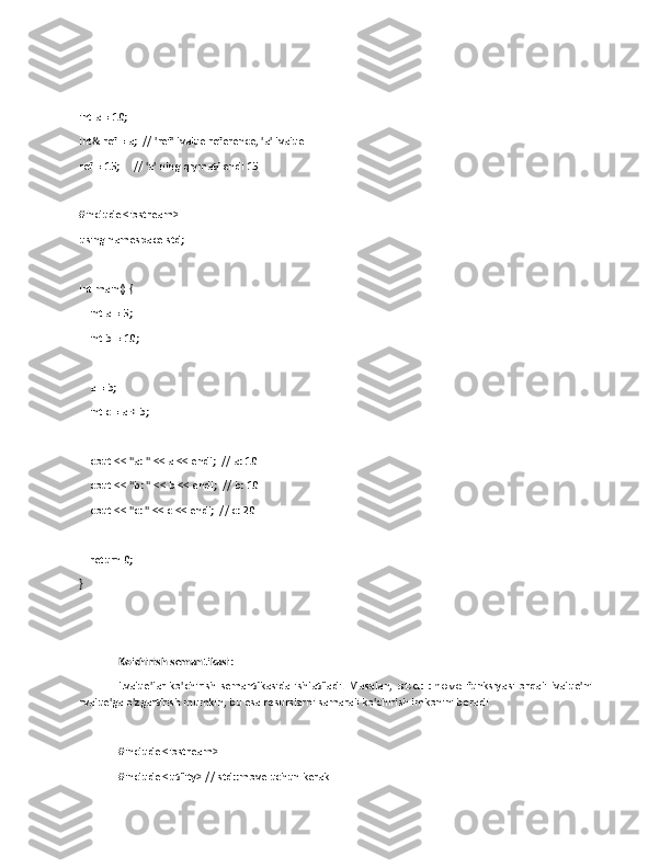 int a = 10;
int& ref = a;  // 'ref' lvalue reference, 'a' lvalue
ref = 15;     // 'a' ning qiymati endi 15
#include <iostream>
using namespace std;
int main() {
    int a = 5;       
    int b = 10;      
    a = b;          
    int c = a + b;    
    cout << "a: " << a << endl;  // a: 10
    cout << "b: " << b << endl;  // b: 10
    cout << "c: " << c << endl;  // c: 20
    return 0;
}
Ko'chirish semantikasi : 
Lvalue'lar   ko'chirish   semantikasida   ishlatiladi.   Masalan,   std::move   funksiyasi   orqali   lvalue'ni
rvalue'ga o'zgartirish mumkin, bu esa resurslarni samarali ko'chirish imkonini beradi.
#include <iostream>
#include <utility> // std::move uchun kerak 