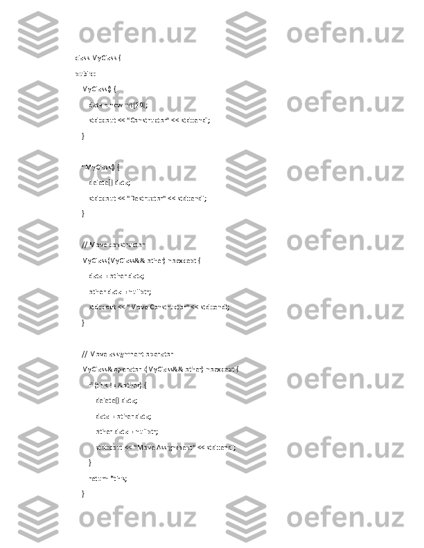 class MyClass {
public:
    MyClass() {
        data = new int[10];
        std::cout << "Constructor" << std::endl;
    }
    
    ~MyClass() {
        delete[] data;
        std::cout << "Destructor" << std::endl;
    }
    // Move constructor
    MyClass(MyClass&& other) noexcept {
        data = other.data;
        other.data = nullptr;
        std::cout << "Move Constructor" << std::endl;
    }
    // Move assignment operator
    MyClass& operator=(MyClass&& other) noexcept {
        if (this != &other) {
            delete[] data;
            data = other.data;
            other.data = nullptr;
            std::cout << "Move Assignment" << std::endl;
        }
        return *this;
    } 
