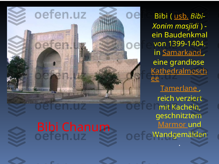 Bibi Chanum Bibi  (  usb.   Bibi-
Xonim masjidi  ) - 
ein Baudenkmal 
von 1399-1404. 
in  Samarkand  , 
eine grandiose 
Kathedralmosch
ee
  Tamerlane  , 
reich verziert 
mit Kacheln, 
geschnitztem 
Marmor  und 
Wandgemälden 
. 