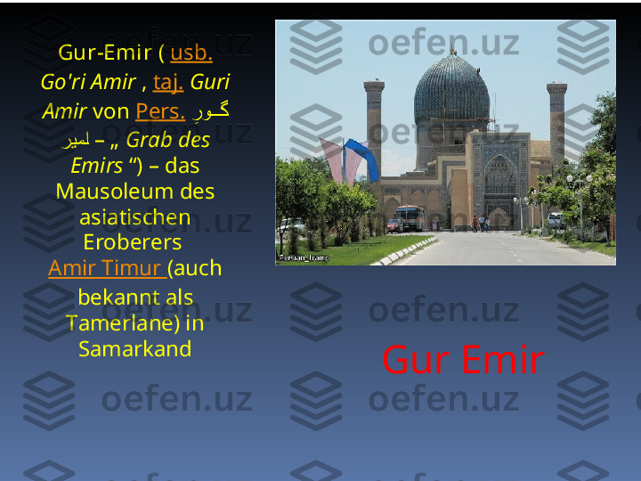 Gur EmirGur-Emir  (  usb.  
Go'ri Amir  ,  taj.   Guri 
Amir  von  Pers.   ِرو	###گ
ریم	
#ا  – „  Grab des 
Emirs  “) – das 
Mausoleum des 
asiatischen 
Eroberers 
Amir Timur  (auch 
bekannt als 
Tamerlane) in 
Samarkand 