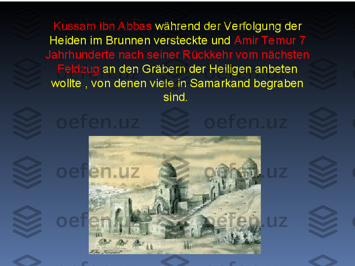 Kussam ibn Abbas  während der Verfolgung der 
Heiden im Brunnen versteckte und  Amir Te mur 7 
Jahrhunderte nach seiner Rückkehr vom nächsten 
Feldzug  an den Gräbern der Heiligen anbeten 
wollte , von denen viele in Samarkand begraben 
sind.   