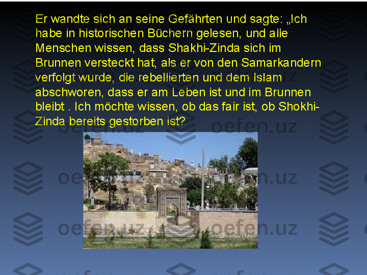 Er wandte sich an seine Gefährten und sagte: „Ich 
habe in historischen Büchern gelesen, und alle 
Menschen wissen, dass Shakhi-Zinda sich im 
Brunnen versteckt hat, als er von den Samarkandern 
verfolgt wurde, die rebellierten und dem Islam 
abschworen, dass er am Leben ist und im Brunnen 
bleibt . Ich möchte wissen, ob das fair ist, ob Shokhi-
Zinda bereits gestorben ist? 