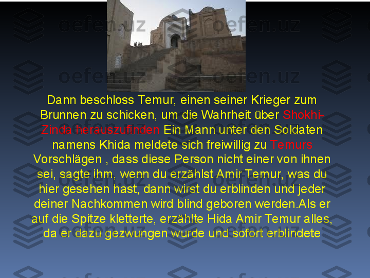 Dann beschloss Te mur, einen seiner Krieger zum 
Brunnen zu schicken, um die Wahrheit über  Shokhi-
Zinda herauszufinden  Ein Mann unter den Soldaten 
namens Khida meldete sich freiwillig zu  Te murs 
Vorschlägen , dass diese Person nicht einer von ihnen 
sei, sagte ihm, wenn du erzählst Amir Te mur, was du 
hier gesehen hast, dann wirst du erblinden und jeder 
deiner Nachkommen wird blind geboren werden.Als er 
auf die Spitze kletterte, erzählte Hida Amir Te mur alles, 
da er dazu gezwungen wurde und sofort erblindete 