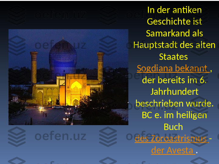 In der antiken 
Geschichte ist 
Samarkand als 
Hauptstadt des alten 
Staates 
Sogdiana bekannt  , 
der bereits im 6. 
Jahrhundert 
beschrieben wurde. 
BC e. im heiligen 
Buch 
des Zoroastrismus  - 
der Avesta  . 