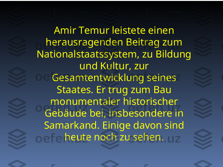 Amir Temur leistete einen 
herausragenden Beitrag zum 
Nationalstaatssystem, zu Bildung 
und Kultur, zur 
Gesamtentwicklung seines 
Staates. Er trug zum Bau 
monumentaler historischer 
Gebäude bei, insbesondere in 
Samarkand. Einige davon sind 
heute noch zu sehen. 