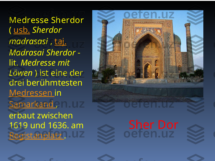 Sher Dor  Medresse Sherdor 
(  usb.   Sherdor 
madrasasi  ,  taj.  
Madrasai Sherdor  - 
lit.  Medresse mit 
Löwen  ) ist eine der 
drei berühmtesten 
Medressen  in 
Samarkand  , 
erbaut zwischen 
1619 und 1636. am 
Registanplatz  . 