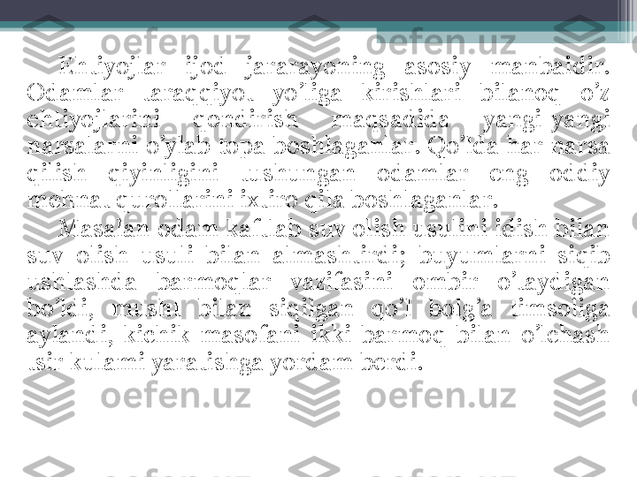 Ehtiyojlar  ijod  jararayoning  asosiy  manbaidir. 
Odamlar  taraqqiyot  yo’liga  kirishlari  bilanoq  o’z 
ehtiyojlarini  qondirish  maqsadida  yangi-yangi 
narsalarni  o’ylab  topa boshlaganlar. Qo’lda har  narsa 
qilish  qiyinligini  tushungan  odamlar  eng  oddiy 
mehnat qurollarini ixtiro qila boshlaganlar.
Masalan odam kaftlab suv olish usulini idish bilan 
suv  olish  usuli  bilan  almashtirdi;  buyumlarni  siqib 
ushlashda  barmoqlar  vazifasini  ombir  o’taydigan 
bo’ldi,  musht  bilan  siqilgan  qo’l  bolg’a  timsoliga 
aylandi,  kichik  masofani  ikki  barmoq  bilan  o’lchash 
tsir kulami yaratishga yordam berdi.         