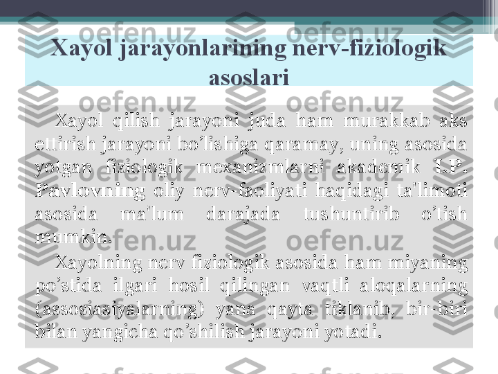 Xayol jarayonlarining nerv-fiziologik 
asoslari
Xayol  qilish  jarayoni  juda  ham  murakkab  aks 
ettirish jarayoni bo’lishiga qaramay, uning asosida 
yotgan  fiziologik  mexanizmlarni  akademik   I.P. 
Pavlovning   oliy  nerv-faoliyati  haqidagi  ta'limoti 
asosida  ma'lum  darajada  tushuntirib  o’tish 
mumkin. 
Xayolning nerv fiziologik asosida ham miyaning 
po’stida  ilgari  hosil  qilingan  vaqtli  aloqalarning 
(assosiasiyalarning)  yana  qayta  tiklanib,  bir-biri 
bilan yangicha qo’shilish jarayoni yotadi.         