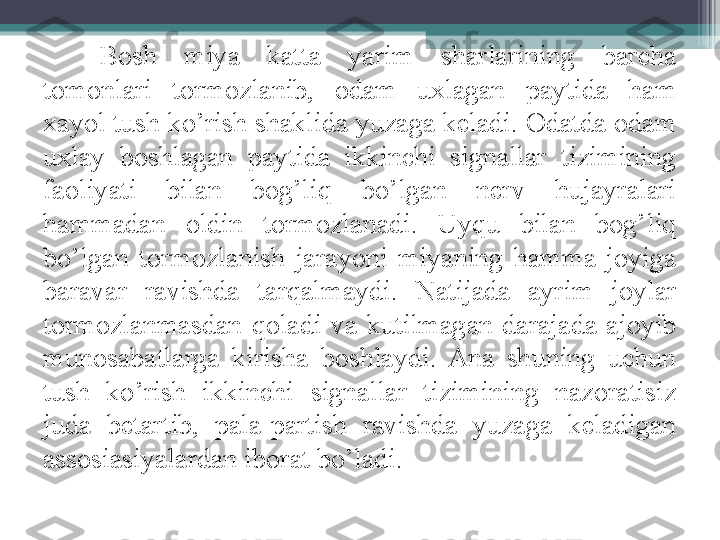 Bosh  miya  katta  yarim  sharlarining  barcha 
tomonlari  tormozlanib,  odam  uxlagan  paytida  ham 
xayol tush ko’rish shaklida yuzaga keladi. Odatda odam 
uxlay  boshlagan  paytida  ikkinchi  signallar  tizimining 
faoliyati  bilan  bog’liq  bo’lgan  nerv  hujayralari 
hammadan  oldin  tormozlanadi.  Uyqu  bilan  bog’liq 
bo’lgan  tormozlanish  jarayoni  miyaning  hamma  joyiga 
baravar  ravishda  tarqalmaydi.  Natijada  ayrim  joylar 
tormozlanmasdan  q oladi  va  kutilmagan  darajada  ajoyib 
munosabatlarga  kirisha  boshlaydi.  Ana  shuning  uchun 
tush  ko’rish  ikkinchi  signallar  tizimining  nazoratisiz 
juda  betartib,  pala-partish  ravishda  yuzaga  keladigan 
assosiasiyalardan iborat bo’ladi.          