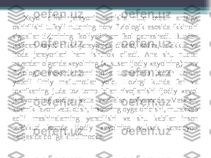 Xayol  qilish  jarayoni  hamisha  nutq  orqali  amalga 
oshirilishi  tufayli  nutqning  nerv-fiziologik  asosida  ikkinchi 
signallar  tizimining  faoliyati  ham  faol  qatnashadi.  Bundan 
tashqari  xayol  qilish  jarayonida  diqqat,  xotira,  tafakkur  va 
iroda  jarayonlari  ham  ishtirok  qiladi.  Ana  shu  nuqtai 
nazardan olganda xayolning (xususan ijodiy xayolning) nerv 
fiziologik  mexanizmlarni  to’la  tushuntirib  berish  uchun 
yetarli  ilmiy  ma'lumotlar  yo’q.  Hozirgi  kunda  fan  va 
texnikaning  juda  tez  temp  bilan  rivojlanishi  ijodiy  xayol 
jarayonining  oldiga  katta  vazifalar  qo’ymoqda.  Masalan, 
kosmik fazoni zabt etish, insonning oyga chiqishi, murakkab 
aqlli  mashinalarning  yaratilishi  va  shu  kabilar  inson 
tafakkuri  hamda  ijodiy  xayolning  yuksak  taraqqyoti 
natijasida qo’lga kiritilmoqda.         