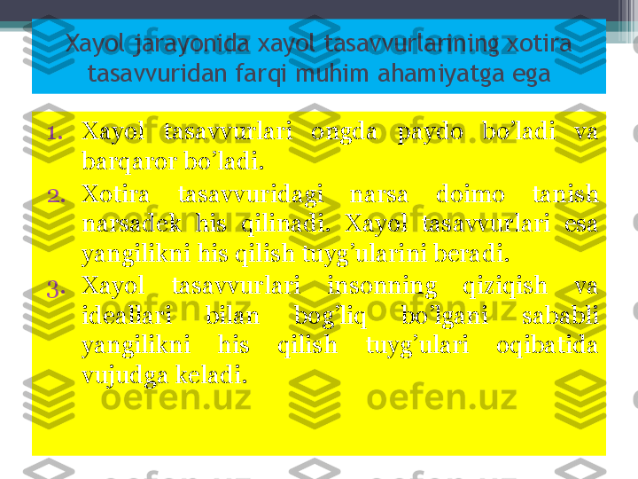 Xayol jarayonida xayol tasavvurlarining xotira 
tasavvuridan farqi muhim ahamiyatga ega
1. Xayol  tasavvurlari  ongda  paydo  bo’ladi  va 
barqaror bo’ladi. 
2. Xotira  tasavvuridagi  narsa  doimo  tanish 
narsadek  his  qilinadi.  Xayol  tasavvurlari  esa 
yangilikni his qilish tuyg’ularini beradi.
3. Xayol  tasavvurlari  insonning  qiziqish  va 
ideallari  bilan  bog’liq  bo’lgani  sababli 
yangilikni  his  qilish  tuyg’ulari  oqibatida 
vujudga keladi.          