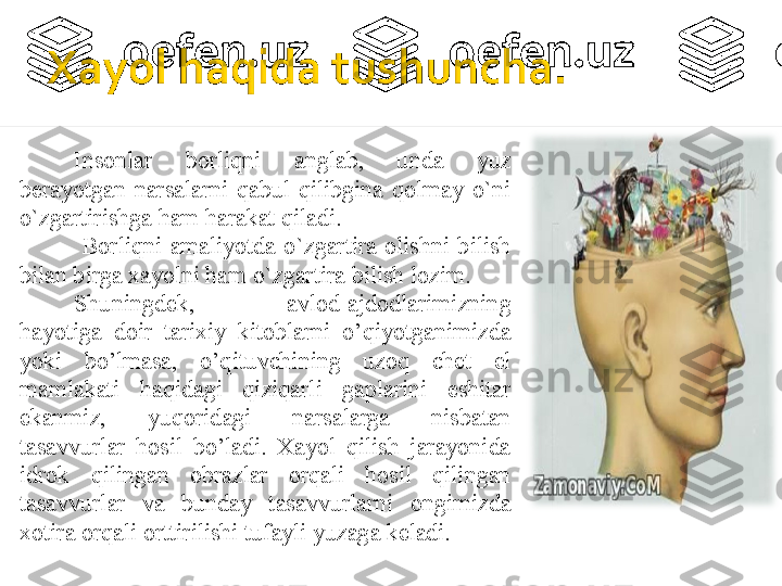 Insonlar  borliqni  anglab,  unda  yuz 
berayotgan  narsalarni  qabul  qilibgina  qolmay  o`ni 
o`zgartirishga ham harakat qiladi.
  Borliqni  amaliyotda  o`zgartira  olishni  bilish 
bilan birga  x ayolni ham o`zgartira bilish lozim.
Shuningdek,  avlod-ajdodlarimizning 
hayotiga  doir  tarixiy  kitoblarni  o’qiyotganimizda 
yoki  bo’lmasa,  o’qituvchining  uzoq  chet  el 
mamlakati  haqidagi  qiziqarli  gaplarini  eshitar 
ekanmiz,  yuqoridagi  narsalarga  nisbatan 
tasavvurlar  hosil  bo’ladi.  Xayol  qilish  jarayonida 
idrok  qilingan  obrazlar  orqali  hosil  qilingan 
tasavvurlar  va  bunday  tasavvurlarni  ongimizda 
xotira orqali orttirilishi tufayli yuzaga keladi.    