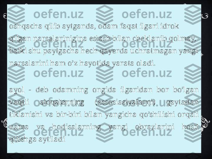 
B
oshqacha qilib aytganda, odam faqat ilgari idrok 
qilgan narsalarinigina eslash bilan cheklanib qolmay, 
balki shu paytgacha hech qayerda uchratmagan yangi 
narsalarini ham o’z hayotida yarata oladi.

X
ayol   -  deb  odamning  ongida  ilgaridan  bor  bo’lgan 
vaqtli  aloqalarning  (assosiasiyalarni)  qaytadan 
tiklanishi  va  bir-biri  bilan  yangicha  qo’shilishi  orqali 
narsa  va  hodisalarning  yangi  obrazlarini  hosil 
qilishga aytiladi  