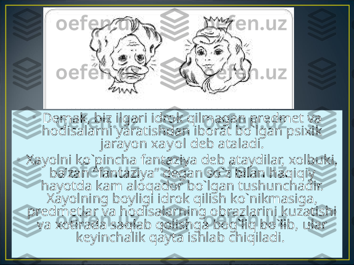 •
Demak, biz ilgari idrok qilmagan predmet va 
hodisalarni yaratishdan iborat bo`lgan psixik 
jarayon  xay ol  deb ataladi.
•
Xayolni ko`pincha fantaziya deb ataydilar, xolbuki, 
ba’zan “fantaziya” degan so`z bilan haqiqiy 
hayotda kam aloqador bo`lgan tushunchadir. 
Xayolning boyligi idrok qilish ko`nikmasiga, 
predmetlar va hodisalarning obrazlarini kuzatishi 
va xotirada saqlab qolishga bog`liq bo`lib, ular 
keyinchalik qayta ishlab chiqiladi.  