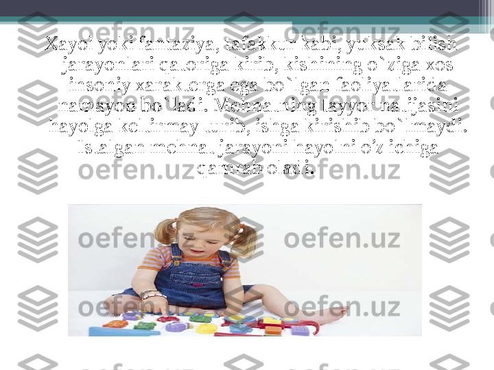 Xayol yoki fantaziya, tafakkur kabi, yuksak bilish 
jarayonlari qatoriga kirib, kishining o`ziga xos 
insoniy xarakterga ega bo`lgan faoliyatlarida 
namayon bo`ladi. Mehnatning tayyor natijasini 
hayolga keltirmay turib, ishga kirishib bo`lmaydi. 
Istalgan mehnat jarayoni hayolni o’z ichiga 
qamrab oladi.          