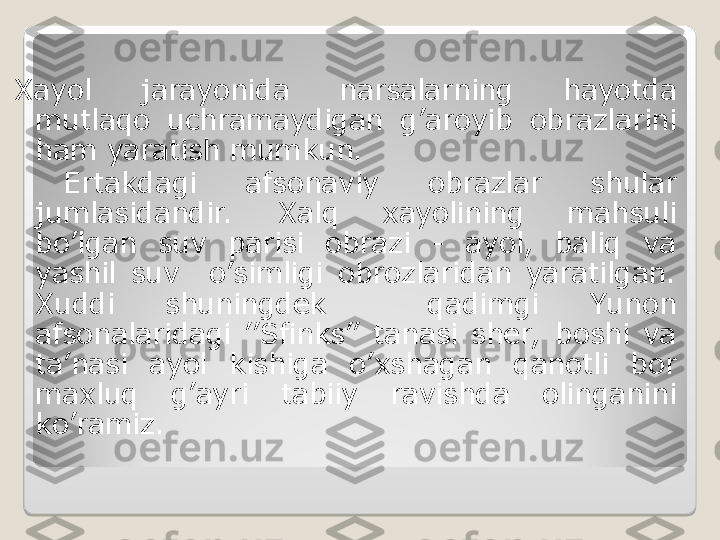 Xayol  jarayonida  narsalarning  hayotda 
mutlaqo  uchramaydigan  g’aroyib  obrazlarini 
ham yaratish mumkun.
  Ertakdagi  afsonaviy  obrazlar  shular 
jumlasidandir.   Xalq  xayolining  mahsuli 
bo’lgan  suv  parisi  obrazi  -  ayol,  baliq  va 
yashil  suv    o’simligi  obrozlaridan  yaratilgan. 
Xuddi  shuningdek    qadimgi  Yunon 
afsonalaridagi  ’’Sfinks’’  tanasi  sher,   boshi  va 
ta’nasi  ayol  kishiga  o’xshagan  qanotli  bor 
maxluq  g’ayri  tabiiy  ravishda  olinganini 
ko’ramiz.  