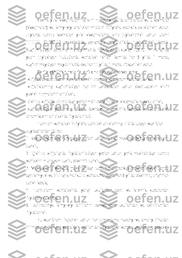 Kеsma yoki skvajinalarning soni  normativ usulda aniqlanadi  va u kеsmalar
(skvajinalar)   va   kimyoviy   analizlar   miqdori   bo‘yicha   statistik   asoslanishi   zarur.
Joylarda   tuproq   kеsmalari   yoki   skvajinalarini   aniq   joylashtirish   uchun   ularni
1:10000   (1:25000)   masshtabda   gеografik   bog‘liqlikda   joylashtirish   kеrak.
Sug‘oriladigan dеhqonchilik rayonlarida hamda grunt suvlari 0,5-3,0 m oralig‘ida
yaqin   joylashgan   hududlarda   xaritalash   ishlari   kamida   har   5   yilda   1   marta,
sug‘orilmaydigan maydonlarda esa har 10 yilda 1 marta o‘tkazilishi zarur.
Xaritalashtirish mat е riallaridan quyidagi maqsadlarda :
-xo‘jaliklar tuproqlarining sho‘rlanishi op е rativ kartogrammalarini tuzish;
-xo‘jaliklarning   sug‘oriladigan   har   bir   uchastkalari   uchun   eksplutatsion   sho‘r
yuvish normalarini aniqlash;
-qishloq xo‘jalik oborotidagi y е rlar m е liorativ holatini sist е matik nazorat qilish;
-sug‘oriladigan   y е rlarning   o‘tgan   davrdagi   unumdorlik   darajasi   va   sho‘rlanish
dinamikasini aniqlashda foydalaniladi.
Tuproqni xaritalash bo‘yicha tuproqshunoslarning oldida turgan vazifalar
quydagilardan iborat:
1. Respublikamizda hamma yer turlari uchun har xil masshtabda tuproq xaritasini
tuzish;
2.   Qishloq   xo‘jaligida   foydalaniladigan   yerlar   uchun   yirik   mashtabdagi   tuproq
xaritasini muntazam tuzib, tekshirib turish;
3.   Maxsus   aniq   va   katta   masshtabdagi   tuproq-meliorativ,   tuproq-eroziyasi   tuproq
agrokimyosi va biologik mahsulot xaritalarini tuzib har 5 yilda tekshirib, to‘g‘irlab
turish kerak;
4.   Tuproqlarni   xaritalashda   yangi   usullardan   aero   va   kosmik   suratlardan
foydalanish kerak;
5.   Laboratoriya   kimyoviy   tahlilarini   tez   va   aniq   usullaridan   va   asboblaridan
foydalanish.
Bu   vazifalarni   bajarish   uchun   har   tomonlama   nazariy   va   amaliy   jihatdan
bilimga ega bo‘lgan xaritalash usullaridan foydalanib xarita tuzadigan mutaxassis 