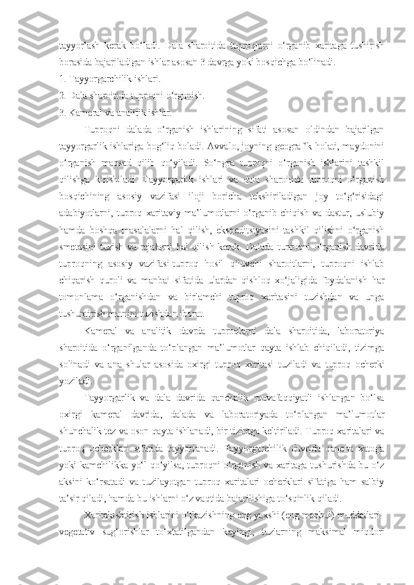 tayyorlash   kerak   bo‘ladi.   Dala   sharoitida   tuproqlarni   o‘rganib   xaritaga   tushirish
borasida bajariladigan ishlar asosan 3 davrga yoki bosqichga bo‘linadi.
1. Tayyorgarchilik ishlari.
2. Dala sharoitida tuproqni o‘rganish.
3. Kameral va analitik ishlar.
Tuproqni   dalada   o‘rganish   ishlarining   sifati   asosan   oldindan   bajarilgan
tayyorgarlik ishlariga bog‘liq boladi. Avvalo, joyning geografik holati, maydonini
o‘rganish   maqsad   qilib   qo‘yiladi.   So‘ngra   tuproqni   o‘rganish   ishlarini   tashkil
qilishga   kirishiladi.   Tayyorgarlik   ishlari   va   dala   sharoitida   tuproqni   o‘rganish
bosqichining   asosiy   vazifasi   iloji   boricha   tekshiriladigan   joy   to‘g‘risidagi
adabiyotlarni,   tuproq   xaritaviy   ma’lumotlarni   o‘rganib   chiqish   va   dastur,   uslubiy
hamda   boshqa   masalalarni   hal   qilish,   ekspeditsiyasini   tashkil   qilishni   o‘rganish
smetasini   tuzish   va   rejalarni   hal   qilish   kerak.   Dalada   tuproqni   o‘rganish   davrida
tuproqning   asosiy   vazifasi-tuproq   hosil   qiluvchi   sharoitlarni,   tuproqni   ishlab
chiqarish   quroli   va   manbai   sifatida   ulardan   qishloq   xo‘jaligida   foydalanish   har
tomonlama   o‘rganishdan   va   birlamchi   tuproq   xaritasini   tuzishdan   va   unga
tushuntirish matnini tuzishdan iborat.
Kameral   va   analitik   davrda   tuproqlarni   dala   sharoitida,   laboratoriya
sharoitida   o‘rganilganda   to‘plangan   ma’lumotlar   qayta   ishlab   chiqiladi,   tizimga
solinadi   va   ana   shular   asosida   oxirgi   tuproq   xaritasi   tuziladi   va   tuproq   ocherki
yoziladi.
Tayyorgarlik   va   dala   davrida   qanchalik   muvafaqqiyatli   ishlangan   bo‘lsa
oxirgi   kameral   davrida,   dalada   va   laboratoriyada   to‘plangan   ma’lumotlar
shunchalik tez va oson qayta ishlanadi, bir tizimga keltiriladi. Tuproq xaritalari va
tuproq   ocherklari   sifatida   tayyorlanadi.   Tayyorgarchilik   davrida   qancha   xatoga
yoki kamchilikka yo‘l qo‘yilsa, tuproqni o‘rganish va xaritaga tushurishda bu o‘z
aksini   ko‘rsatadi   va   tuzilayotgan   tuproq   xaritalari   ocherklari   sifatiga   ham   salbiy
ta’sir qiladi, hamda bu ishlarni o‘z vaqtida bajarilishiga to‘sqinlik qiladi.
Xaritalashtirish ishlarini o‘tkazishning eng yaxshi (eng maqbul) muddatlari–
v е g е tativ   sug‘orishlar   to‘xtatilgandan   k е yingi,   tuzlarning   maksimal   miqdori 