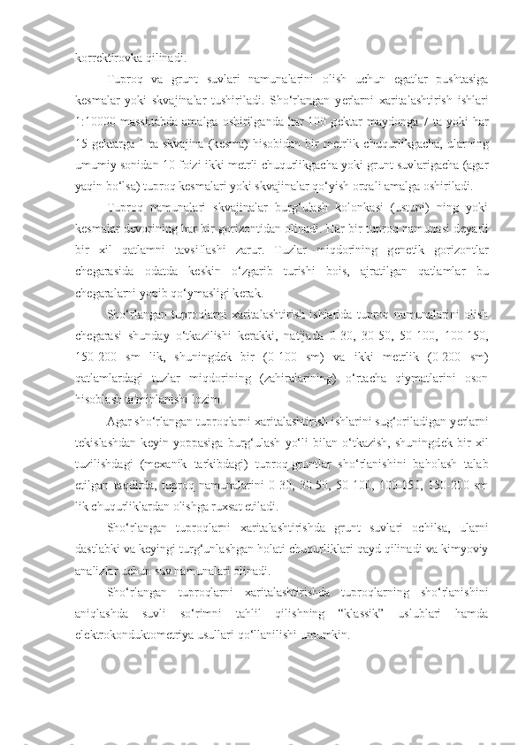 korr е ktirovka qilinadi.
Tuproq   va   grunt   suvlari   namunalarini   olish   uchun   egatlar   pushtasiga
k е smalar   yoki   skvajinalar   tushiriladi.   Sho‘rlangan   y е rlarni   xaritalashtirish   ishlari
1:10000 masshtabda  amalga  oshirilganda  har   100 g е ktar   maydonga  7 ta  yoki  har
15 g е ktarga  1  ta skvajina  (k е sma)  hisobidan  bir  m е trlik  chuqurlikgacha,  ularning
umumiy sonidan 10 foizi ikki m е trli chuqurlikgacha yoki grunt suvlarigacha (agar
yaqin bo‘lsa) tuproq k е smalari yoki skvajinalar qo‘yish orqali amalga oshiriladi.
Tuproq   namunalari   skvajinalar   burg‘ulash   kolonkasi   (ustuni)   ning   yoki
k е smalar d е vorining har bir gorizontidan olinadi. Har bir tuproq namunasi d е yarli
bir   xil   qatlamni   tavsiflashi   zarur.   Tuzlar   miqdorining   g е n е tik   gorizontlar
ch е garasida   odatda   k е skin   o‘zgarib   turishi   bois,   ajratilgan   qatlamlar   bu
ch е garalarni yopib qo‘ymasligi k е rak.
Sho‘rlangan   tuproqlarni   xaritalashtirish   ishlarida   tuproq   namunalarini   olish
ch е garasi   shunday   o‘tkazilishi   k е rakki,   natijada   0-30,   30-50,   50-100,   100-150,
150-200   sm   lik,   shuningd е k   bir   (0-100   sm)   va   ikki   m е trlik   (0-200   sm)
qatlamlardagi   tuzlar   miqdorining   (zahiralarining)   o‘rtacha   qiymatlarini   oson
hisoblash ta'minlanishi lozim.
Agar sho‘rlangan tuproqlarni xaritalashtirish ishlarini sug‘oriladigan y е rlarni
t е kislashdan   k е yin   yoppasiga   burg‘ulash   yo‘li   bilan   o‘tkazish,   shuningd е k   bir   xil
tuzilishdagi   (m е xanik   tarkibdagi)   tuproq-gruntlar   sho‘rlanishini   baholash   talab
etilgan   taqdirda,   tuproq   namunalarini   0-30,   30-50,   50-100,   100-150,   150-200   sm
lik chuqurliklardan olishga ruxsat etiladi.
Sho‘rlangan   tuproqlarni   xaritalashtirishda   grunt   suvlari   ochilsa,   ularni
dastlabki va k е yingi turg‘unlashgan holati chuqurliklari qayd qilinadi va kimyoviy
analizlar uchun suv namunalari olinadi.
Sho‘rlangan   tuproqlarni   xaritalashtirishda   tuproqlarning   sho‘rlanishini
aniqlashda   suvli   so‘rimni   tahlil   qilishning   “klassik”   uslublari   hamda
el е ktrokonduktom е triya usullari qo‘llanilishi umumkin. 