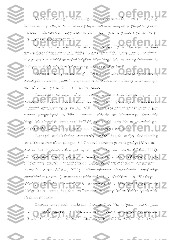 Mamlakatimizning   mustaqilligini   mustahkamlash,   xalq   xo‘jaligi
tarmoqlarining   rivojlanishini   taraqqiy   etgan   davlatlar   darajasiga   yetgazish   yuqori
malakali mutaxassislarni tayyorlash va ularning ilmiy, amaliy potensiyalidan keng
foydalanishni davr taqozo etadi.
Ma’lumki,   mamlakatimizda   dehqonchilik   qadimiy   tarixga   ega,   bu   katta
tarixiy davr ichida tuproqlarda jiddiy o‘zgarishlar bo‘ldi. Tabiiy tuproq o‘z o‘rnini
o‘ziga xos butun ichki va tashqi  belgilari bilan birgalikda insonning dehqonchilik
faoliyati ta’sirida ro‘yobga kelgan yangi tuproq avlodiga berdi.
Tuproqdan   ilmiy   asosda   to‘g‘ri   foydalanish   uchun   tuproqning   xossasini,
xususiyatini,   ularning   tavsifini,   agronomik   ko‘rsatkichlarini,   tabiiy   unumdorligini
va ma’lum tabiiy sharoitini hisobga olish kerak.
Tuproqlarni   xaritaga   ma’lum   masshtabda   tushirishda   tuproqning   hamma
xususiyatlari   haqida   ma’lumot   beriladi   va   morfologik   belgilari   ifodalanadi.
Tuproqni xaritalashning asosiy usuli V.V. Dokuchayev tomonidan ishlab chiqilgan
tuproq   geografiyasi   usulidir.   Tuproqni   tabiatda   va   laboratoriya   sharoitida
birgalikda o‘rganish tuproq hosil bo‘lishi, rivojlanishi, tarqalishi va unumdorligini
aniqlash kabi juda murakkab masalalarni hal etishga yordam berdi.
Tuproqni   xaritalashning   zamonaviy   usullari   haqida   xorijiy   davlatlarning
darsliklarida ham e’lon qilingan. S.I. Gribov Pochvеnnaya kartografiya (M-vo sеl.
xoz-va   Ros.   F е d е ratsii,   Alt.   gos.   agrar.   un-t.   -   Barnaul:   Izd-vo   AGAU,   2005).
J.G.Xlud е nsov   Krupnomasshtabno е   kartografirovani е   pochv   Altayskogo   kraya
(El е ktronniy   r е surs)   :   m е todich е ski е   ukazaniya   k   praktich е skim   zanyatiyam   -
Barnaul:   Izd-vo   AGAU,   2011).   Informatsionno е   ob е sp е ch е ni е   upravl е niya
z е m е lnimi r е sursami: (Uch е bno е  posobi е  Pod r е d. L.I.Koshkina. – M.: Visshaya
shkola,   2002).   A.E.   Hartemink,   ·   A.   McBratney,   M.L.   Mendonca-Santoslarning
fikriga   ko‘ra   tuproq   haqidagi   ma’lumotlar   miqdoriy   ko‘rsatkichlar   yordamida
ifodalanishi lozim.
Oksvord   universiteti   professori   Elizabet   Guk   Yer   ro‘yxatini   tuzish   juda
muhim   masala   ekanliginini   ta’kidlab,   uni   o‘tkazishda   tuproq   xaritalaridan
foydalanish   lozimligini   ko‘rsatib   o‘tgan.   Uning   fikricha,   yerlarning   ro‘yxatini 