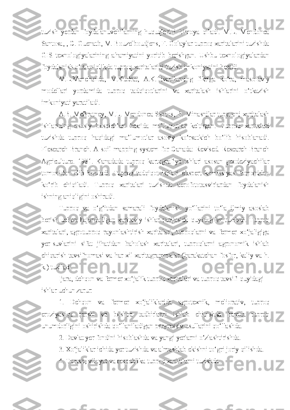 tuzish   yerdan   foydalanuvchilarning   huquqlarini   himoya   qiladi.   M.L.   Mendonca
Santosa, , C. Guenatb, M. Bouzelboudjens, F. Golaylar tuproq xaritalarini tuzishda
GIS   texnologiyalarining   ahamiyatini   yoritib   berishgan.   Ushbu   texnologiyalardan
foydalanish o‘ta aniqlikda tuproq xaritalarini tuzish imkoniyatini beradi.
M.L.Manchanda,   M.Kudrat,   A.K.Tivarilarning   fikriga   ko‘ra,   masofaviy
modellari   yordamida   tuproq   tadqiqotlarini   va   xaritalash   ishlarini   o‘tkazish
imkoniyati yaratiladi.
A.B. McBratney, M.L. Mendonca Santos, B. Minasnilar tuproqni xaritalash
ishlarining   asosiy   bosqichlari   haqida   ma’lumotlar   keltirgan.   Tuproq   xaritalari
tuzishda   tuproq   haqidagi   ma’lumotlar   asosiy   ko‘rsatkich   bo‘lib   hisoblanadi.
Flesearch Branch.  A soil  mapping system  for  Canada:  Revised.  Research  Branch
Agriculture.   1981.   Kanadada   tuproq   kartografiya   ishlari   asosan   geodeziyachilar
tomonidan   olib   boriladi.   Tuproq   tadqiqot   ishlari   ekspert   komissiyasi   tomonidan
ko‘rib   chiqiladi.   Tuproq   xaritalari   tuzishda   aerofototasvirlardan   foydalanish
ishning aniqligini oshiradi.
Tuproq   va   o‘g‘itdan   samarali   foydalanish   yo‘llarini   to‘la   ilmiy   asoslab
berish   uchun   bajariladigan   xaritaviy   ishlar   natijasida   quyidagilar   tuziladi.   Tuproq
xaritalari,   agrotuproq   rayonlashtirish   xaritalari,   tuproqlarni   va   fermer   xo‘jaligiga
yer-suvlarini   sifat   jihatidan   baholash   xaritalari,   tuproqlarni   agronomik   ishlab
chiqarish tavsifnomasi va har xil xaritagrammalar (harakatchan fosfor, kaliy va h.
k.) tuziladi.
Ijara, dehqon va fermer xo‘jalik tuproq xaritalari va tuproq tavsifi quyidagi
ishlar uchun zarur:
1.   Dehqon   va   fermer   xo‘jaliklarida   agrotexnik,   meliorativ,   tuproq
eroziyasiga   qarshi   va   boshqa   tadbirlarni   ishlab   chiqishda   hamda   tuproq
unumdorligini oshirishda qo‘llaniladigan progressiv usullarini qo‘llashda.
2. Davlat yer fondini hisoblashda va yangi yerlarni o‘zlashtirishda.
3. Xo‘jaliklar ichida yer tuzishda va almashlab ekishni to‘gri joriy qilishda.
4. Tuman, viloyat va respublika tuproq xaritalarni tuzishda. 