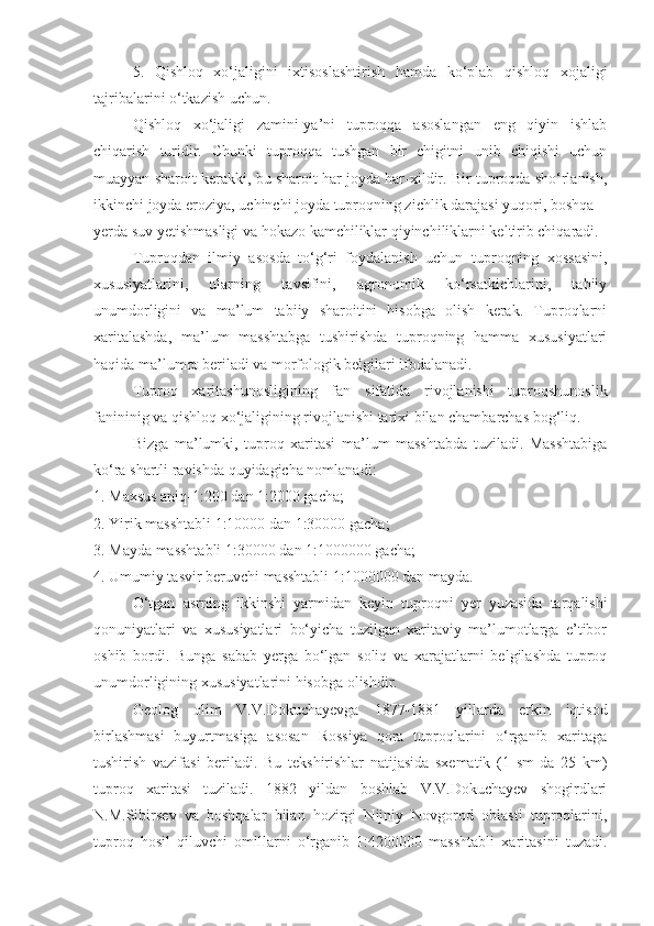 5.   Qishloq   xo‘jaligini   ixtisoslashtirish   hamda   ko‘plab   qishloq   xojaligi
tajribalarini o‘tkazish uchun.
Qishloq   xo‘jaligi   zamini-ya’ni   tuproqqa   asoslangan   eng   qiyin   ishlab
chiqarish   turidir.   Chunki   tuproqqa   tushgan   bir   chigitni   unib   chiqishi   uchun
muayyan sharoit kerakki, bu sharoit har joyda har-xildir. Bir tuproqda sho‘rlanish,
ikkinchi joyda eroziya, uchinchi joyda tuproqning zichlik darajasi yuqori, boshqa
yerda suv yetishmasligi va hokazo kamchiliklar qiyinchiliklarni keltirib chiqaradi.
Tuproqdan   ilmiy   asosda   to‘g‘ri   foydalanish   uchun   tuproqning   xossasini,
xususiyatlarini,   ularning   tavsifini,   agronomik   ko‘rsatkichlarini,   tabiiy
unumdorligini   va   ma’lum   tabiiy   sharoitini   hisobga   olish   kerak.   Tuproqlarni
xaritalashda,   ma’lum   masshtabga   tushirishda   tuproqning   hamma   xususiyatlari
haqida ma’lumot beriladi va morfologik belgilari ifodalanadi.
Tuproq   xaritashunosligining   fan   sifatida   rivojlanishi   tuproqshunoslik
fanininig va qishloq xo‘jaligining rivojlanishi tarixi bilan chambarchas bog‘liq. 
Bizga   ma’lumki,   tuproq   xaritasi   ma’lum   masshtabda   tuziladi.   Masshtabiga
ko‘ra shartli ravishda quyidagicha nomlanadi:
1. Maxsus aniq-1:200 dan 1:2000 gacha;
2. Yirik masshtabli 1:10000 dan 1:30000 gacha;
3. Mayda masshtabli 1:30000 dan 1:1000000 gacha;
4. Umumiy tasvir beruvchi masshtabli 1:1000000 dan mayda.
O‘tgan   asrning   ikkinshi   yarmidan   keyin   tuproqni   yer   yuzasida   tarqalishi
qonuniyatlari   va   xususiyatlari   bo‘yicha   tuzilgan   xaritaviy   ma’lumotlarga   e’tibor
oshib   bordi.   Bunga   sabab   yerga   bo‘lgan   soliq   va   xarajatlarni   belgilashda   tuproq
unumdorligining xususiyatlarini hisobga olishdir. 
Geolog   olim   V.V.Dokuchayevga   1877-1881   yillarda   erkin   iqtisod
birlashmasi   buyurtmasiga   asosan   Rossiya   qora   tuproqlarini   o‘rganib   xaritaga
tushirish   vazifasi   beriladi.   Bu   tekshirishlar   natijasida   sxematik   (1   sm   da   25   km)
tuproq   xaritasi   tuziladi.   1882   yildan   boshlab   V.V.Dokuchayev   shogirdlari
N.M.Sibirsev   va   boshqalar   bilan   hozirgi   Nijniy   Novgorod   oblasti   tuproqlarini,
tuproq   hosil   qiluvchi   omillarni   o‘rganib   1:4200000   masshtabli   xaritasini   tuzadi. 