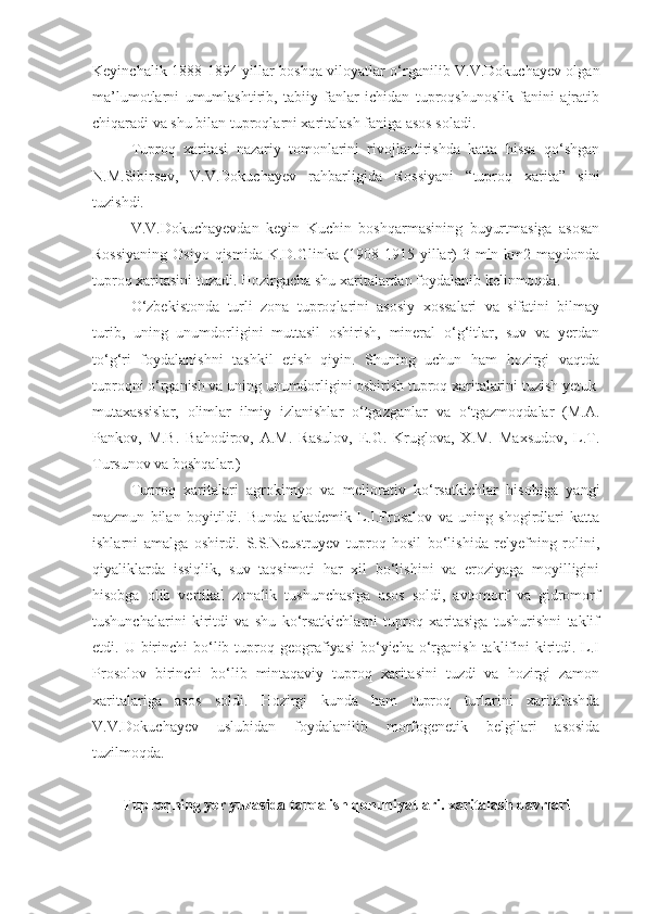 Keyinchalik 1888-1894 yillar boshqa viloyatlar o‘rganilib V.V.Dokuchayev olgan
ma’lumotlarni   umumlashtirib,   tabiiy   fanlar   ichidan   tuproqshunoslik   fanini   ajratib
chiqaradi va shu bilan tuproqlarni xaritalash faniga asos soladi.
Tuproq   xaritasi   nazariy   tomonlarini   rivojlantirishda   katta   hissa   qo‘shgan
N.M.Sibirsev,   V.V.Dokuchayev   rahbarligida   Rossiyani   “tuproq   xarita”   sini
tuzishdi.
V.V.Dokuchayevdan   keyin   Kuchin   boshqarmasining   buyurtmasiga   asosan
Rossiyaning  Osiyo qismida K.D.Glinka (1908-1915 yillar)  3 mln km2 maydonda
tuproq xaritasini tuzadi. Hozirgacha shu xaritalardan foydalanib kelinmoqda. 
O‘zbekistonda   turli   zona   tuproqlarini   asosiy   xossalari   va   sifatini   bilmay
turib,   uning   unumdorligini   muttasil   oshirish,   mineral   o‘g‘itlar,   suv   va   yerdan
to‘g‘ri   foydalanishni   tashkil   etish   qiyin.   Shuning   uchun   ham   hozirgi   vaqtda
tuproqni o‘rganish va uning unumdorligini oshirish tuproq xaritalarini tuzish yetuk
mutaxassislar,   olimlar   ilmiy   izlanishlar   o‘tgazganlar   va   o‘tgazmoqdalar   (M.A.
Pankov,   M.B.   Bahodirov,   A.M.   Rasulov,   E.G.   Kruglova,   X.M.   Maxsudov,   L.T.
Tursunov va boshqalar.)
Tuproq   xaritalari   agrokimyo   va   meliorativ   ko‘rsatkichlar   hisobiga   yangi
mazmun   bilan   boyitildi.   Bunda   akademik   L.I.Prosalov   va   uning   shogirdlari   katta
ishlarni   amalga   oshirdi.   S.S.Neustruyev   tuproq   hosil   bo‘lishida   relyefning   rolini,
qiyaliklarda   issiqlik,   suv   taqsimoti   har   xil   bo‘lishini   va   eroziyaga   moyilligini
hisobga   olib   vertikal   zonalik   tushunchasiga   asos   soldi,   avtomorf   va   gidromorf
tushunchalarini   kiritdi   va   shu   ko‘rsatkichlarni   tuproq   xaritasiga   tushurishni   taklif
etdi. U  birinchi   bo‘lib  tuproq  geografiyasi  bo‘yicha  o‘rganish  taklifini   kiritdi. L.I
Prosolov   birinchi   bo‘lib   mintaqaviy   tuproq   xaritasini   tuzdi   va   hozirgi   zamon
xaritalariga   asos   soldi.   Hozirgi   kunda   ham   tuproq   turlarini   xaritalashda
V.V.Dokuchayev   uslubidan   foydalanilib   morfogenetik   belgilari   asosida
tuzilmoqda.
Tuproqning yer yuzasida tarqalish qonuniyatlari. xaritalash davrlari 