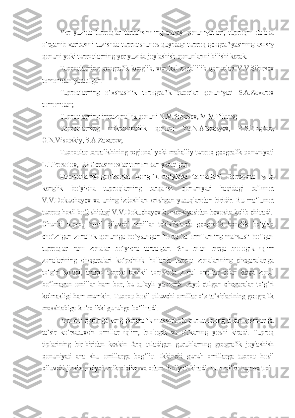 Yer   yuzida   tuproqlar   tarqalishining   asosiy   qonuniyatlari,   tuproqni   dalada
o‘rganib xaritasini tuzishda tuproqshunos quyidagi tuproq geografiyasining asosiy
qonuni yoki tuproqlarning yer yuzida joylashish qonunlarini bilishi kerak. 
Tuproqlarning  geografik  kenglik, vertikal   zonallilik  qonunlari  V.V.Sibirsev
tomonidan yaratilgan: 
Tuproqlarning   o‘xshashlik   topografik   qatorlar   qonuniyati   S.A.Zaxarov
tomonidan; 
Tuproqlarning intrazonallik qonuni N.M.Sibirsev, M.M.Filatov; 
Tuproqlarning   mikrozonallik   qonuni   Ya.N.Afanasyev,   B.S.Bogdan,
G.N.Visotskiy, S.A.Zaxarov; 
Tuproqlar tarqalishining regional yoki mahalliy tuproq geografik qonuniyati
L.I.Prosolov, I.P.Gerasimovlar tomonidan yaratilgan.
Tuproqlarni   gorizontal   kenglik   bo‘yicha   tarqalishi .   Gorizontal   yoki
kenglik   bo‘yicha   tuproqlarning   tarqalish   qonuniyati   haqidagi   ta’limot
V.V.Dokuchayev   va   uning   izdoshlari   erishgan   yutuqlaridan   biridir.   Bu   ma’lumot
tuproq hosil bo‘lishidagi V.V.Dokuchayev konsepsiyasidan bevosita kelib chiqadi.
Chunki   tuproq   hosil   qiluvchi   omillar   tekisliklarda   geografik   kenglik   bo‘ylab
cho‘zilgan   zonallik   qonuniga   bo‘ysungan   holda   bu   omillarning   mahsusli   bo‘lgan
tuproqlar   ham   zonalar   bo‘yicha   tarqalgan.   Shu   bilan   birga   biologik   iqlim
zonalarining   chegaralari   ko‘pchilik   hollarda   tuproq   zonalarining   chegaralariga
to‘g‘ri   keladi,   ammo   tuproq   tashkil   topishida   zonal   omillar   bilan   birga   zonal
bo‘lmagan   omillar   ham   bor,   bu   tufayli   yuqorida   qayd   etilgan   chegaralar   to‘g‘ri
kelmasligi ham mumkin. Tuproq hosil qiluvchi omillar o‘z ta’sirlarining geografik
masshtabiga ko‘ra ikki guruhga bo‘linadi.
Birinchi guruhga keng geografik masshtabda quruqlikning ulkan qismlariga
ta’sir   ko‘rsatuvchi   omillar   iqlim,   biologik   va   o‘lkaning   yoshi   kiradi.   Tuproq
tiplarining   bir-biridan   keskin   farq   qiladigan   guruhlarning   geografik   joylashish
qonuniyati   ana   shu   omillarga   bog‘liq.   Ikkinchi   guruh   omillarga   tuproq   hosil
qiluvchi jinslar, relyef, mikroiqlim va odam faoliyati kiradi. Bu omillar tuproq tipi 