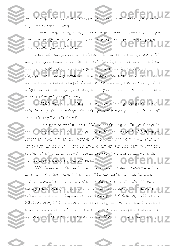 ichidagi   maydaroq   taksonomik   birliklar,   ya’ni   tepachalar,   tuproq   ayirmalarining
paydo bo‘lishida rol o‘ynaydi.
Yuqorida   qayd   qilinganidek,   bu   omillar   va   ularning   ta’sirida   hosil   bo‘lgan
tuproqlar   ham   geografik   zonallik   ta’sirida   hosil   bo‘lgan   tuproqlar   ham   geografik
zonallik qonuniyatiga bo‘ysunadi.
Geografik   kenglik   zonalari   materiklarning   tekislik   qismlariga   xos   bo‘lib
uning   mohiyati   shundan   iboratki,   eng   ko‘p   tarqalgan   tuproq   tiplari   kenglikda
mintaqa shaklida joylashib shimoliy yarim sharda shimoldan janubga qarab iqlim
o‘zgargan   sari   qonuniy   ravishda   biridan   keyin   ikkinchisi   o‘rin   oladi.   Lekin,
tuproqlarning tarqalishiga relyef, o‘simlik va boshqalarning rivojlanishidagi ta’siri
tufayli   tuproqlarning   geografik   kenglik   bo‘ylab   zonalar   hosil   qilishi   iqlim
mintaqalariga qat’iy bog‘liq emas.
V.V.Dokuchayevning   fikriga   ko‘ra,   tuproqlarning   geografik   kenglik
bo‘yicha tarqalishining mohiyati shundaki, yer yuzida asosiy tuproq tiplari har-xil
kenglikda tarqalishi ta’kidlanadi.
Tuproqlarning   vertikal   zonalliligi .   Tuproqlarning   vertikal   yoki   poyaslar
qonuni   bo‘yicha   tarqalish   qonuniyati   ham   birinchi   marta   V.V.Dokuchayev
tomonidan   qayd   qilingan   edi.   Vertikal   zo‘nallik   qonunining   mohiyati   shundaki,
dengiz sathidan baland tog‘  cho‘qqilariga ko‘tarilgan sari  tuproqlarning bir necha
vertikal zo‘nalligi kuzatiladi, ya’ni ekvatordan shimoliy qutibga qarab yurganda
biri ikkinchisiga almashgani kabi o‘zgaradi.
V.V.Dokuchayev Kavkaz tog‘larini ko‘rib ularning tabiiy xususiyatlari bilan
tanishgach   shunday   fikrga   kelgan   edi:   ”Kavkaz   tog‘larida   qora   tuproqlarning
borligini qayd qilish bilan birga tog‘larning o‘ziga xos mahalliy o‘simlik va iqlim
xususiyatlari bilan bog‘liq bo‘lgan qator vertikal tuproq zonalarining mavjudligini
ko‘rsatish   mumkin”.   Keyinchalik   bu   qonuniyat   S.A.Zaxarov,   L.I.Prosalov,
S.S.Neustruyev,   I.P.Gerasimovlar   tomonidan   o‘rganildi   va   to‘ldirildi.   Bu   olimlar
shuni   aniqladilarki,   tog‘larda   tekisliklarga   nisbatan   bioiqlim   sharoitlar   va
tupoqlarning   genetik   tiplari   xilma-xil   bo‘ladi.   Masalan   tog‘larda   keng   tarqalgan 