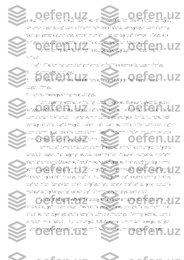 sovuq   nam   o‘tloq,   sovuq   dasht   va   cho‘l   landshaflari   tekisliklarda   uchraydi,
umuman olganda tog‘ tuproq tiplarini ham tekisliklarda uchraydigan tuproqlarning
ekologo-genetik guruhlarga kiritish mumkin. Har qanday tog‘ tizmasi –o‘ziga xos
bo‘lgan tuproqlarning vertikal zonallik sturukturasi bilan farqlanadi.
Tuproqlarning vertikal zo‘nallik sturukturasi quydagi omillarga bog‘liq
bo‘ladi:
1. Tog‘li o‘lkalarning tuproqlari gorizontal zo‘nallik sistemasida tutgan o‘rniga.
2. Tog‘larning balandligiga.
3. Tog‘li o‘lkalarning havo massasi harakatining asosiy yo‘nalishiga nisbatan
tutgan o‘rniga.
4. Harorat inversiyasining mavjudligiga.
Tuproqlarning   vertikal   zo‘nalligi   O‘rta   Osiyo   va   Kavkaz   tog‘larida   yaqqol
ko‘zga   tashlanadi.   O‘rta   Osiyo   tog‘larida   vertikal   zo‘nallik   och   tusli   bo‘z
tuproqlardan boshlanadi. Hozirgi zamon tuproq geografiyasi fanida bu narsa hech
qanday   shubha   tug‘dirmaydi.   Lekin   och   tusli   va   tipik   bo‘z   tuproqlar   tog‘
tuproqlarimi   yoki   tekislik   tuproqlarimi   degan   muammo   ba’zi   bir   tuproqshunos
olimlar o‘rtasida tortishuvga sabab bo‘lmoqda.
Hamma tog‘ tizmalarida tuproqlarning vertikal zo‘nallik qonuniyati bo‘yicha
tarqaladi   degan   fikr   keyingi   vaqtda   tekshirishlar   o‘tkazish   natijasida   noto‘g‘ri
ekanligi aniqlandi (Zaxarov, Gerasimov, Neustruyev va boshqalar) bunday normal
ya’ni   tuproqlar   tarqalishining   qonuniyatiga   bo‘ysinmagan   holati,   tog‘larning
nisbatan   joylashish   holatiga   bog‘liq.   Bu   holat   ya’ni   tog‘   sistemalarining   boshqa
tog‘lar   bilan   dengizdan   to‘sib   qo‘yilganligi,   dengiz   qirg‘og‘ida   yoki   quruqlik
markazida joylashganligi asosan tog‘ iqlimining namligiga tasir qiladi.
Tuproqlarning  o‘xshashlik  topografik  qatorlar  qonuni .  Bu  qonun  shuni
bildiradiki,   ya’ni   tuproqdagi   o‘xshashlik   geografik   va   topografik   qatorlarni   hosil
qiladi   va   har   qaysi   geografik   kenglik   tuproq   zo‘nalariga   o‘zining   vertikal   tuproq
zonalari   mos   keladi.   Bu   qonuniyat   S.A.Zaxarov   tomonidan   tavsiya   etilgan.
Tuproqlarning introzonallik qonuni prof. N.N.Filatov tomonidan kashf qilingan. 