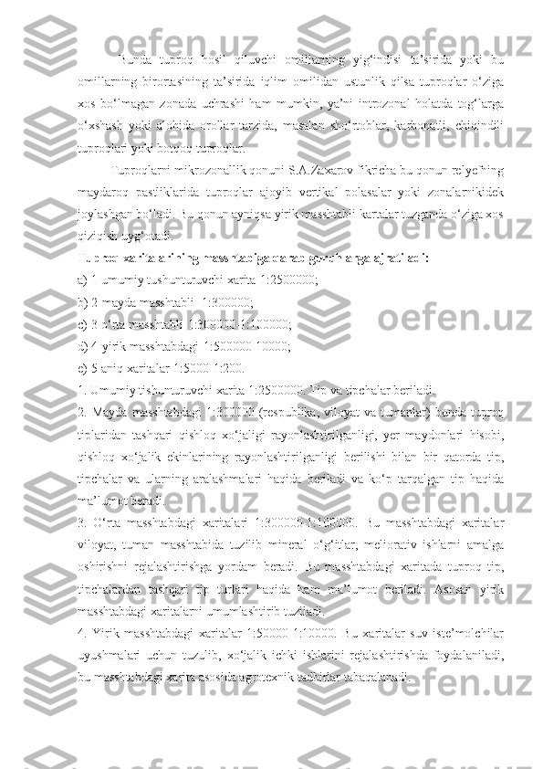   Bunda   tuproq   hosil   qiluvchi   omillarning   yig‘indisi   ta’sirida   yoki   bu
omillarning   birortasining   ta’sirida   iqlim   omilidan   ustunlik   qilsa   tuproqlar   o‘ziga
xos   bo‘lmagan   zonada   uchrashi   ham   mumkin,   ya’ni   introzonal   holatda   tog‘larga
o‘xshash   yoki   alohida   orollar   tarzida,   masalan   sho‘rtoblar,   karbonatli,   chiqindili
tuproqlari yoki botqoq tuproqlar.
Tuproqlarni mikrozonallik qonuni S.A.Zaxarov fikricha bu qonun relyefning
maydaroq   pastliklarida   tuproqlar   ajoyib   vertikal   polasalar   yoki   zonalarnikidek
joylashgan bo‘ladi. Bu qonun ayniqsa yirik masshtabli kartalar tuzganda o‘ziga xos
qiziqish uyg‘otadi.
Tuproq xaritalarining masshtabiga qarab guruhlarga ajratiladi:
a) 1-umumiy tushunturuvchi xarita-1:2500000;
b) 2-mayda masshtabli -1:300000;
c) 3-o‘rta masshtabli-1:300000-1:100000;
d) 4-yirik masshtabdagi-1:500000-10000;
e) 5-aniq xaritalar-1:5000-1:200.
1. Umumiy tishunturuvchi xarita 1:2500000. Tip va tipchalar beriladi.
2.  Mayda   masshtabdagi   1:300000   (respublika,   viloyat   va  tumanlar)   bunda   tuproq
tiplaridan   tashqari   qishloq   xo‘jaligi   rayonlashtirilganligi,   yer   maydonlari   hisobi,
qishloq   xo‘jalik   ekinlarining   rayonlashtirilganligi   berilishi   bilan   bir   qatorda   tip,
tipchalar   va   ularning   aralashmalari   haqida   beriladi   va   ko‘p   tarqalgan   tip   haqida
ma’lumot beradi.
3.   O‘rta   masshtabdagi   xaritalari   1:300000-1:100000.   Bu   masshtabdagi   xaritalar
viloyat,   tuman   masshtabida   tuzilib   mineral   o‘g‘itlar,   meliorativ   ishlarni   amalga
oshirishni   rejalashtirishga   yordam   beradi.   Bu   masshtabdagi   xaritada   tuproq   tip,
tipchalardan   tashqari   tip   turlari   haqida   ham   ma’lumot   beriladi.   Asosan   yirik
masshtabdagi xaritalarni umumlashtirib tuziladi.
4.   Yirik   masshtabdagi   xaritalar   1:50000-1:10000.   Bu   xaritalar   suv   iste’molchilar
uyushmalari   uchun   tuzulib,   xo‘jalik   ichki   ishlarini   rejalashtirishda   foydalaniladi,
bu masshtabdagi xarita asosida agrotexnik tadbirlar tabaqalanadi. 
