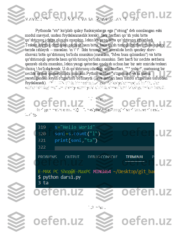 MAVZU:  PYTHONDA MATN VA SATRLAR BILAN ISHLASH
Pythonda "str" ko'plab qulay funksiyalarga ega ("string" deb nomlangan eski 
modul mavjud, undan foydalanmaslik kerak). Satr harflari qo sh yoki bitta ʻ
qo shtirnoq ichiga olinishi mumkin, lekin ko proq bitta qo shtirnoq ishlatiladi. 	
ʻ ʻ ʻ
Teskari qiyshiq chiziqdan qochish ham bitta, ham qo'sh tirnoqli harflar ichida odatiy 
tarzda ishlaydi -- masalan. \n \' \". Ikki tirnoqli satr literalida hech qanday shov-
shuvsiz bitta qo'shtirnoq bo'lishi mumkin (masalan, "Men buni qilmadim") va bitta 
qo'shtirnoqli qatorda ham qo'sh tirnoq bo'lishi mumkin. Satr harfi bir nechta satrlarni 
qamrab olishi mumkin, lekin yangi qatordan qochish uchun har bir satr oxirida teskari
chiziq \ bo'lishi kerak. Uch qo'shtirnoq ichidagi satr harflari, """ yoki ''', matnning bir 
nechta satrini qamrab olishi mumkin.Python satrlari "o'zgarmas" ya'ni ularni 
yaratilgandan keyin o'zgartirib bo'lmaydi (Java satrlari ham ushbu o'zgarmas uslubdan
foydalanadi).  PYTHON tilida bir nechta tuzilgan funktsiyalar mavjud bo‘lib, ular 
satrlar ichidagi ma’lum qismiy satrni yoki alohida simvollarni izlashga imkon beradi.
1.1-misol.
Berilgan matnda count() – funksiyasi orqali belgini soni topuvchi dastur 
tuzing.
1.2-misol. 