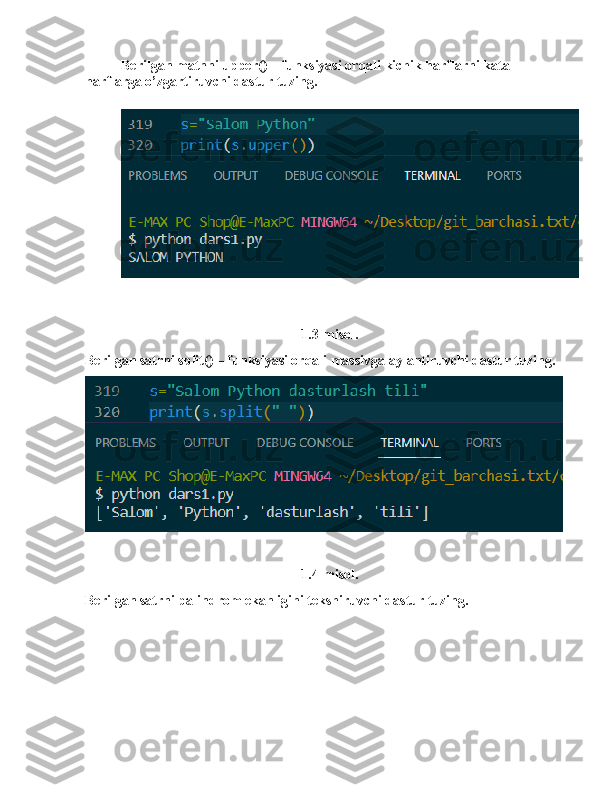 Berilgan matnni upper() – funksiyasi orqali kichik harflarni kata 
harflarga o’zgartiruvchi dastur tuzing.
1.3-misol.
Berilgan satrni split() – funksiyasi orqali massivga aylantiruvchi dastur tuzing. 
1.4-misol.
Berilgan satrni palindrom ekanligini tekshiruvchi dastur tuzing. 