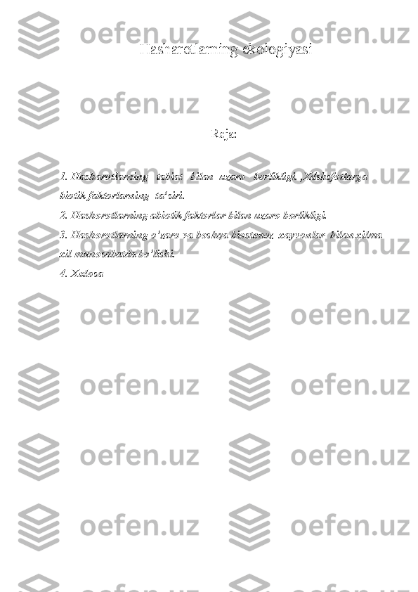   H ash ar otlarning  e kologiyasi
Reja:
1. H ash a rotlarning   tabiat   bilan  uzaro   borlikligi. ,Xdshsfotlarga  
biotik faktorlarning  ta‘siri.
2. H ashorotlarning abiotik faktorlar bilan uzaro borlikligi.
3. H ashorotlarning  o’ zaro va boshqa bio st enoz  xayvonlar  bilan xilma-
xil munosabatda bo’lishi.
4.  Xulosa 