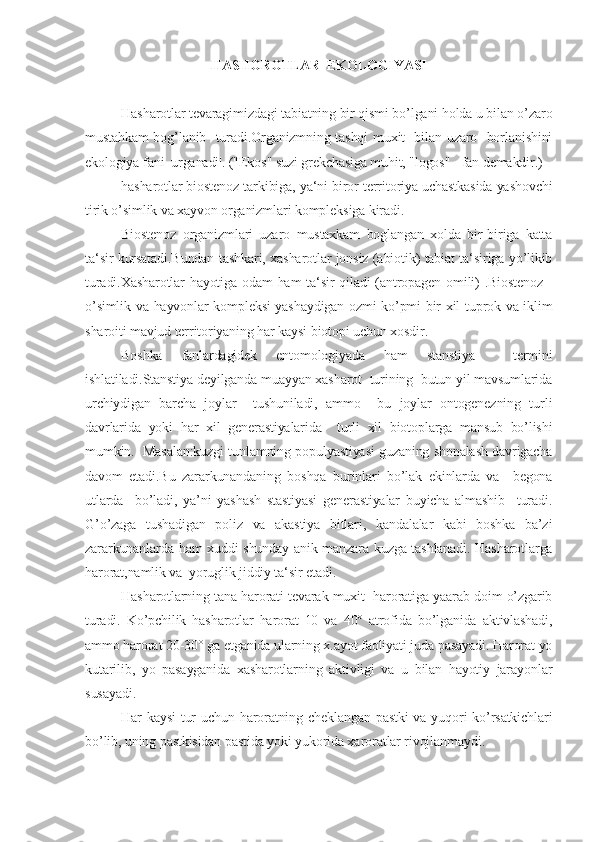 HASHOROTLAR  EKOLOGIYASI
Hasharotlar tevaragimizdagi tabiatning bir qismi bo’lgani holda u bilan o’zaro
mustahkam bog’lanib   turadi.Organizmning tashqi muxit   bilan uzaro   borlanishini
ekologiya fani  urganadi|. ("Ekos" suzi grekchasiga muhit, "logos" - fan demakdir.)
hasharotlar biostenoz tarkibiga, ya‘ni biror territoriya uchastkasida yashovchi
tirik o’simlik va xayvon organizmlari komplek siga kiradi.
Biostenoz   organizmlari   uzaro   mustaxkam   boglangan   xolda   bir-biriga   katta
ta‘sir kursatadi.Bundan tashkari, xasharotlar jonsiz (abiotik) tabiat ta‘siriga yo’likib
turadi.Xasharotlar  hayotiga odam ham ta‘sir  qiladi  (antropagen omili)  .Biostenoz  -
o’simlik va hayvonlar kompleksi yashaydigan ozmi-ko’pmi bir xil tuprok va iklim
sharoiti mavjud territoriyaning har kaysi biotopi uchun xosdir.
Boshka   fanlardagidek   entomologiyada   ham   stanstiya     termini
ishlatiladi.Stanstiya deyilganda muayyan xasharot  turining  butun yil mavsumlarida
urchiydigan   barcha   joylar     tushuniladi,   ammo     bu   joylar   ontogenezning   turli
davrlarida   yoki   har   xil   generastiyalarida     turli   xil   biotoplarga   mansub   bo’lishi
mumkin.  Masalan:kuzgi tunlamning populyastiyasi guzaning shonalash davrigacha
davom   etadi.Bu   zararkunandaning   boshqa   burinlari   bo’lak   ekinlarda   va     begona
utlarda     bo’ladi,   ya’ni   yashash   stastiyasi   generastiyalar   buyicha   almashib     turadi.
G’o’zaga   tushadigan   poliz   va   akastiya   bitlari,   kandalalar   kabi   boshka   ba’zi
zararkunanlarda ham xuddi shunday anik manzara kuzga tashlanadi. Hasharotlarga
harorat,namlik va  yoruglik jiddiy ta‘sir etadi.
Hasharotlarning tana harorati tevarak muxit  haroratiga yaarab doim o’zgarib
turadi.   Ko’pchilik   hasharotlar   harorat   10   va   40°   atrofida   bo’lganida   aktivlashadi,
ammo harorat 20-30° ga etganida ularning x.ayot faoliyati juda pasayadi. Harorat yo
kutarilib,   yo   pasayganida   xasharotlarning   aktivligi   va   u   bilan   hayotiy   jarayonlar
susayadi.
Har kaysi  tur uchun haroratning cheklangan pastki  va yuqori ko’rsatkichlari
bo’lib, uning pastkisidan pastida yoki yukorida xaroratlar rivojlanmaydi. 