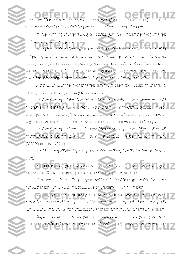 qurg’okchilikka chidamlilari  (Masalan, qora qo’ng’izlarning ba‘zi turlari) cho’llarda
va hatto barcha o’simlik ko’rib ketgan chala cho’llarda ham yashayveradi.
Yorug kunning uzunligi va kuyosh radiatsiyasi hasho;rotlar-rng rivojlanishiga
ma’lum darajada ta’sir qiladi.
Ko’pgina   hashorotlarning   xayoti   ma‘lum   darajada   tuprok.   bi lan   bog’lik
bo’lganligidan,   bir   qator   xasharotlar   tuprok   xiliga,uning   fizik-ximiyaviy   tarkibiga,
namligi va organik moddalar mikdoriga xiyla talabchan bo’ladi. Kuzgi tunlam engil
tuprokni   yoktirib,   og’ir   sog’-tuprokdan   qochadi;   chigirtkalar   esa,   aksincha,
tuxumlarini haydalgan erlardan narirok;dagi tashlandiq adirlarga qo’yadi.
Zararkunandalarning rivojlanishiga qarshi qator agrotex nika tadbirlari amalga
oshirilganda ana shularga- jiddiy etibor beriladi .
Hasharotlarning   o’simliklar   bilan   o’zaro   bog’lanishi   ularga   zarar   etkazishi
bilangina   cheklanmaydi;   ko’pincha   xashorotlari   o’simlik lar   xayotida   muhim
ahamiyat   kasb   etadi.Urug’lik   bedada   dukkaklar   xosil   bo’lishini,   olmada   mevalar
tug’ilishini va shu kabilarni changlovchi hasharotlarsiz tasavvur etib bo’lmaydi.
Hasharotlarning     o’zaro   va   boshqa   biostenoz     xayvonlar     bilan     xilma-xil
munosabatda   bo’lishini   quyidagi     asosi     gruppalar     bilan   odalash   mumkin.
(V.V.Yaxontov,1969 i.)
Simbioz-   birgalikda   foydali   yashash   (chumolilar,o’simlik   bit-lari   va   boshk-
alar).
Kommensalizm   yoki   tekinxurlik   -   bir   xhashdrotning   uz   navba-•da   foyda
keltirmagan.Xolda boshqaning ozik zapaslari xisobiga ipra yashashi.
Paratizm   -   bitta   "birga   yashovchining"   boshkhasiga   tashlanishi   ran
harakterlanadi,bunda xujayin deb ataladigan ulja darxol xa-j bo’lmaydi.
Uz   xujayini   hisobiga   xujayin   tanasining   tashki   tomonidan   hiklanuvchi
parazitlar   ektoparazitlar   yoki   tashki   parazitlar   deyi-shi.Hivin,kurpa-yastik
kandalalari,burgalar,xashrrotlarda parazit-sh qiladigan pardaqanotlilar va boshqalar.
Xujayin   tanasining   ichida   yashovchi   parazitlarni   endopara-ytlar   yoki   ichki
parazitlar   deyiladi.Gelmintlar   (yumalok   chuval-anglar)   xayvon   va   hashdrotlar 