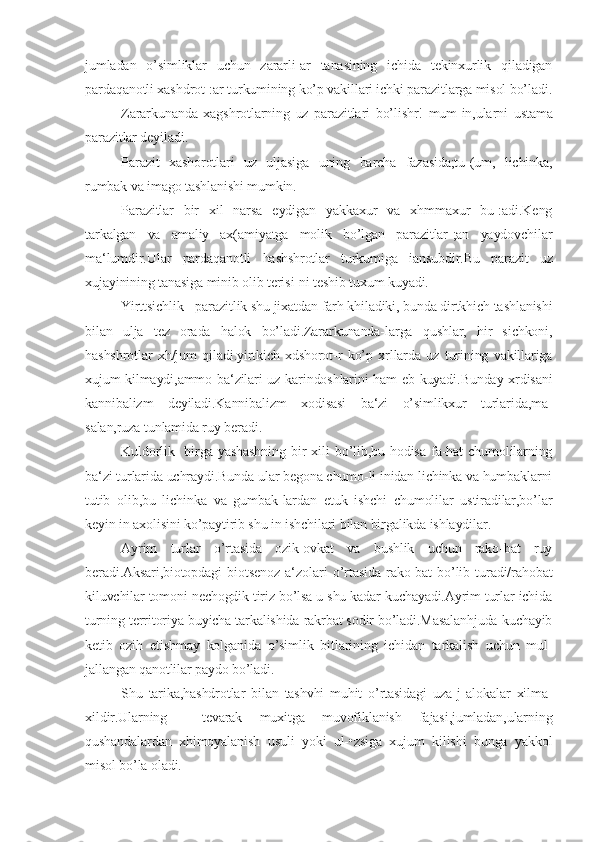 jumladan   o’simliklar   uchun   zararli-ar   tanasining   ichida   tekinxurlik   qiladigan
pardaqanotli xashdrot-:ar turkumining ko’p vakillari ichki parazitlarga misol bo’ladi.
Zararkunanda   xagshrotlarning   uz   parazitlari   bo’lishr!   mum-in,ularni   ustama
parazitlar deyiladi.
Parazit   xashorotlari   uz   uljasiga   uning   barcha   fazasida;tu-(um,   lichinka,
rumbak va imago tashlanishi mumkin.
Parazitlar   bir   xil   narsa   eydigan   yakkaxur   va   xhmmaxur   bu-:adi.Keng
tarkalgan   va   amaliy   ax(amiyatga   molik   bo’lgan   parazitlar-;an   yaydovchilar
ma‘lumdir.Ular   pardaqanotli   hashshrotlar   turkumiga   iansubdir.Bu   parazit   uz
xujayinining tanasiga minib olib terisi-ni teshib tuxum kuyadi.
Yirttsichlik - parazitlik shu jixatdan farh khiladiki, bunda dirtkhich tashlanishi
bilan   ulja   tez   orada   halok   bo’ladi.Zararkunanda-larga   qushlar,   hir   sichkoni,
hashshrotlar   xh/jum   qiladi.yirtkich   xdshorot-r   ko’p   xrllarda   uz   turining   vakillariga
xujum kilmaydi,ammo ba‘zilari uz karindoshlarini ham eb kuyadi.Bunday xrdisani
kanniba lizm   deyiladi.Kannibalizm   xodisasi   ba‘zi   o’simlikxur   turlarida,ma-
salan,ruza tunlamida ruy beradi.
Kuldorlik-   birga  yashashning   bir   xili   bo’lib,bu  hodisa   fa-hat   chumolilarning
ba‘zi turlarida uchraydi.Bunda ular begona chumo-li inidan lichinka va humbaklarni
tutib   olib,bu   lichinka   va   gumbak-lardan   etuk   ishchi   chumolilar   ustiradilar,bo’lar
keyin in axolisini ko’paytirib shu in ishchilari bilan birgalikda ishlaydilar.
Ayrim   turlar   o’rtasida   ozik-ovkat   va   bushlik   uchun   rako-bat   ruy
beradi.Aksari,biotopdagi   biotsenoz   a‘zolari   o’rtasida   rako-bat   bo’lib   turadi/rahobat
kiluvchilar tomoni nechogdik tiriz bo’lsa u shu kadar kuchayadi.Ayrim turlar ichida
turning territoriya buyicha tarkalishida rakrbat sodir bo’ladi.Masalanhjuda kuchayib
ketib   ozih   etishmay   kolganida   o’simlik   bitlarining   ichidan   tarkalish   uchun   mul-
jallangan qanotlilar paydo bo’ladi.
Shu   tarika,hashdrotlar   bilan   tashvhi   muhit   o’rtasidagi   uza-j   alokalar   xilma-
xildir.Ularning     tevarak   muxitga   muvofiklanish   fajasi,jumladan,ularning
qushandalardan   xhimoyalanish   usuli   yoki   ul-•zsiga   xujum   kilishi   bunga   yakkol
misol bo’la oladi. 